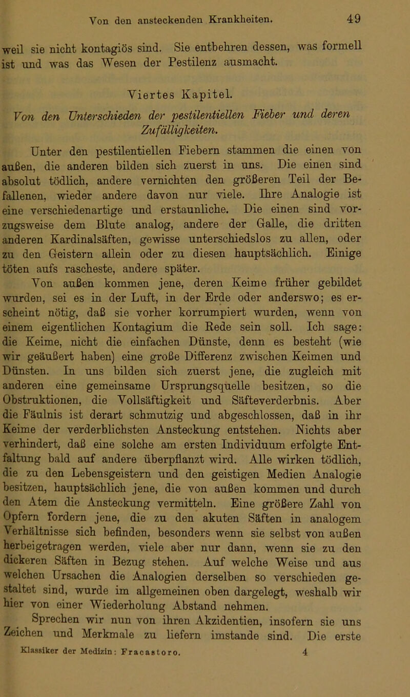 weil sie nicht kontagiös sind. Sie entbehren dessen, was formell ist und was das Wesen der Pestilenz ausmacht. Viertes Kapitel. Von den Unterschieden der pestilentiellen Fieber und deren Zufälligkeiten. Unter den pestilentiellen Fiebern stammen die einen von außen, die anderen bilden sich zuerst in uns. Die einen sind absolut tödlich, andere vernichten den größeren Teil der Be- fallenen, wieder andere davon nur viele. Ihre Analogie ist eine verschiedenartige und erstaunliche. Die einen sind vor- zugsweise dem Blute analog, andere der Galle, die dritten anderen Kardinalsäften, gewisse unterschiedslos zu allen, oder zu den Geistern allein oder zu diesen hauptsächlich. Einige töten aufs rascheste, andere später. Von außen kommen jene, deren Keime früher gebildet wurden, sei es in der Luft, in der Erde oder anderswo; es er- scheint nötig, daß sie vorher korrumpiert wurden, wenn von einem eigentlichen Kontagium die Rede sein soll. Ich sage: die Keime, nicht die einfachen Dünste, denn es besteht (wie wir geäußert haben) eine große Differenz zwischen Keimen und Dünsten. In uns bilden sich zuerst jene, die zugleich mit anderen eine gemeinsame Ursprungsquelle besitzen, so die Obstruktionen, die Vollsäftigkeit und Säfteverderbnis. Aber die Fäulnis ist derart schmutzig und abgeschlossen, daß in ihr Keime der verderblichsten Ansteckung entstehen. Nichts aber verhindert, daß eine solche am ersten Individuum erfolgte Ent- faltung bald auf andere überpflanzt wird. Alle wirken tödlich, die zu den Lebensgeistern und den geistigen Medien Analogie besitzen, hauptsächlich jene, die von außen kommen und durch den Atem die Ansteckung vermitteln. Eine größere Zahl von Opfern fordern jene, die zu den akuten Säften in analogem Verhältnisse sich befinden, besonders wenn sie selbst von außen herbei getragen werden, viele aber nur dann, wenn sie zu den dickeren Säften in Bezug stehen. Auf welche Weise und aus welchen Ursachen die Analogien derselben so verschieden ge- staltet sind, wurde im allgemeinen oben dargelegt, weshalb wir hier von einer Wiederholung Abstand nehmen. Sprechen wir nun von ihren Akzidentien, insofern sie uns Zeichen und Merkmale zu liefern imstande sind. Die erste Klassiker der Medizin: Fracastoro. 4