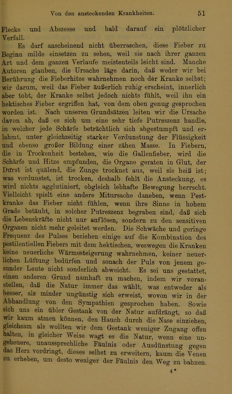 Flecke und Abszesse und bald darauf ein plötzlicher Verfall. Es darf anscheinend nicht überraschen, diese Fieber zu Beginn milde einsetzen zu sehen, weil sie nach ihrer ganzen Art und dem ganzen Verlaufe meistenteils leicht sind. Manche Autoren glauben, die Ursache läge darin, daß weder wir bei Berührung die Fieberhitze wahrnehmen noch der Kranke selbst; wir darum, weil das Fieber äußerlich ruhig erscheint, innerlich aber tobt, der Kranke selbst jedoch nichts fühlt, weil ihn ein hektisches Fieber ergriffen hat, von dem oben genug gesprochen worden ist. Nach unseren Grundsätzen leiten wir die Ursache davon ab, daß es sich um eine sehr tiefe Putreszenz handle, in welcher jede Schärfe beträchtlich sich abgestumpft und er- lahmt, unter gleichzeitig starker Verdunstung der Flüssigkeit und ebenso großer Bildung einer zähen Masse. In Fiebern, die in Trockenheit bestehen, wie die Gallenfieber, wird die Schärfe und Hitze empfunden, die Organe geraten in Glut, der Dtfrst ist quälend, die Zunge trocknet aus, weil sie heiß ist; was verdunstet, ist trocken, deshalb fehlt die Ansteckung, es wird nichts agglutiniert, obgleich lebhafte Bewegung herrscht. Vielleicht spielt eine andere Mitursache daneben, wenn Pest- kranke das Fieber nicht fühlen, wenn ihre Sinne in hohem Grade betäubt, in solcher Putreszenz begraben sind, daß sich die Lebenskräfte nicht nur auf lösen, sondern zu den sensitiven Organen nicht mehr geleitet werden. Die Schwäche und geringe Frequenz des Pulses beziehen einige auf die Kombination des pestilentiellen Fiebers mit dem hektischen, weswegen die Kranken keine neuerliche Wärmesteigerung wahrnehmen, keiner neuer- lichen Lüftung bedürfen und sonach der Puls von jenem ge- sundei Leute nicht sonderlich abweicht. Es sei uns gestattet, einen anderen Grund namhaft zu machen, indem wir voran- stellen, daß die Natur immer das wählt, was entweder als besser, als minder ungünstig sich erweist, wovon wir in der Abhandlung von den Sympathien gesprochen haben. Sowie sich uns ein übler Gestank von der Natur aufdrängt, so daß wir kaum atmen können, den Hauch durch die Nase einziehen, gleichsam als wollten wir dem Gestank weniger Zugang offen halten, in gleicher Weise wagt es die Natur, wenn eine un- geheuere, unaussprechliche Fäulnis oder Ausdünstung gegen as Herz vordringt, dieses selbst zu erweitern, kaum die Venen zu erheben, um desto weniger der Fäulnis den Weg zu bahnen.