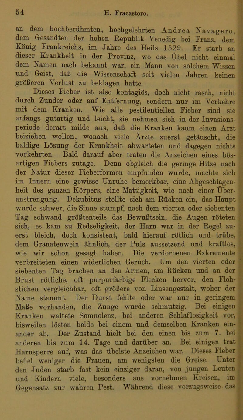 an dem hochberühmten, hochgelehrten Andrea Navagero, dem Gesandten der hohen Republik Venedig bei Franz, dem König Frankreichs, im Jahre des Heils 1529. Er starb an dieser Krankheit in der Provinz, wo das Übel nicht einmal dem Namen nach bekannt war, ein Mann von solchem Wissen und Geist, daß die Wissenschaft seit vielen Jahren keinen größeren Verlust zu beklagen hatte. Dieses Fieber ist also kontagiös, doch nicht rasch, nicht durch Zunder oder auf Entfernung, sondern nur im Verkehre mit dem Kranken. Wie alle pestilentiellen Fieber sind sie anfangs gutartig und leicht, sie nehmen sich in der Invasions- periode derart milde aus, daß die Kranken kaum einen Arzt beiziehen wollen, wonach viele Ärzte zuerst getäuscht, die baldige Lösung der Krankheit abwarteten und dagegen nichts vorkehrten. Bald darauf aber traten die Anzeichen eines bös- artigen Fiebers zutage. Denn obgleich die geringe Hitze nach der Natur dieser Fieberformen empfunden wurde, machte sich im Innern eine gewisse Unruhe bemerkbar, eine Abgeschlagen- heit des ganzen Körpers, eine Mattigkeit, wie nach einer Über- anstrengung. Dekubitus stellte sich am Rücken ein, das Haupt wurde schwer, die Sinne stumpf, nach dem vierten oder siebenten Tag schwand größtenteils das Bewußtsein, die Augen röteten sich, es kam zu Redseligkeit, der Harn war in der Regel zu- erst bleich, doch konsistent, bald hierauf rötlich und trübe, dem Granatenwein ähnlich, der Puls aussetzend und kraftlos, wie wir schon gesagt haben. Die verdorbenen Exkremente verbreiteten einen widerlichen Geruch. Um den vierten oder siebenten Tag brachen an den Armen, am Rücken und an der Brust rötliche, oft purpurfarbige Flecken hervor, den Floh- stichen vergleichbar, oft größere von Linsengestalt, woher der Name stammt. Der Durst fehlte oder war nur in geringem Maße vorhanden, die Zunge wurde schmutzig. Bei einigen Kranken waltete Somnolenz, bei anderen Schlaflosigkeit vor, bisweilen lösten beide bei einem und demselben Kranken ein- ander ah. Der Zustand hielt bei den einen bis zum 7. bei anderen bis zum 14. Tage und darüber an. Bei einigen trat Harnsperre auf, was das übelste Anzeichen war. Dieses Fieber befiel weniger die Frauen, am wenigsten die Greise. Unter den Juden starb fast kein einziger daran, von jungen Leuten und Kindern viele, besonders aus vornehmen Kreisen, im Gegensatz zur wahren Pest. Während diese vorzugsweise das