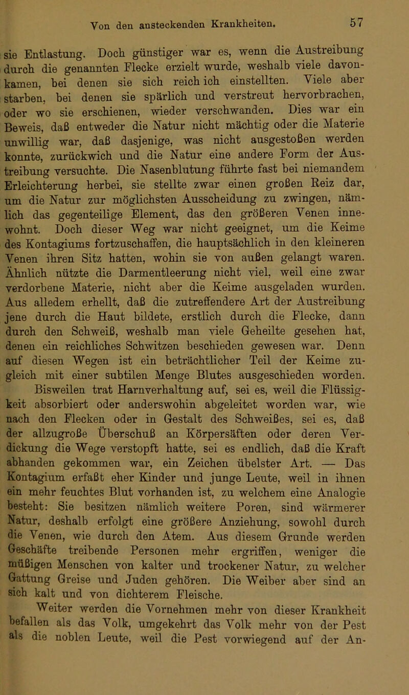 sie Entlastung. Doch günstiger war es, wenn die Austreibung durch die genannten Flecke erzielt wurde, weshalb viele davon- kamen, hei denen sie sich reich ich einstellten. Viele aber starben, bei denen sie spärlich und verstreut hervorbrachen, oder wo sie erschienen, wieder verschwanden. Dies war ein Beweis, daß entweder die Natur nicht mächtig oder die Materie unwillig war, daß dasjenige, was nicht ausgestoßen werden konnte, zurückwich und die Natur eine andere Form der Aus- treibung versuchte. Die Nasenblutung führte fast bei niemandem Erleichterung herbei, sie stellte zwar einen großen Reiz dar, um die Natur zur möglichsten Ausscheidung zu zwingen, näm- lich das gegenteilige Element, das den größeren Venen inne- wohnt. Doch dieser Weg war nicht geeignet, um die Keime des Kontagiums fortzuschaffen, die hauptsächlich in den kleineren Venen ihren Sitz hatten, wohin sie von außen gelangt waren. Ähnlich nützte die Darmentleerung nicht viel, weil eine zwar verdorbene Materie, nicht aber die Keime ausgeladen wurden. Aus alledem erhellt, daß die zutreffendere Art der Austreibung jene durch die Haut bildete, erstlich durch die Flecke, dann durch den Schweiß, weshalb man viele Geheilte gesehen hat, denen ein reichliches Schwitzen beschieden gewesen war. Denn auf diesen Wegen ist ein beträchtlicher Teil der Keime zu- gleich mit einer subtilen Menge Blutes ausgeschieden worden. Bisweilen trat Harnverhaltung auf, sei es, weil die Flüssig- keit absorbiert oder anderswohin abgeleitet worden war, wie nach den Flecken oder in Gestalt des Schweißes, sei es, daß der allzugroße Überschuß an Körpersäften oder deren Ver- dickung die Wege verstopft hatte, sei es endlich, daß die Kraft abhanden gekommen war, ein Zeichen übelster Art. — Das Kontagium erfaßt eher Kinder und junge Leute, weil in ihnen ein mehr feuchtes Blut vorhanden ist, zu welchem eine Analogie besteht: Sie besitzen nämlich weitere Poren, sind wärmerer Natur, deshalb erfolgt eine größere Anziehung, sowohl durch die Venen, wie durch den Atem. Aus diesem Grunde werden Geschäfte treibende Personen mehr ergriffen, weniger die müßigen Menschen von kalter und trockener Natur, zu welcher Gattung Greise und Juden gehören. Die Weiber aber sind an sich kalt und von dichterem Fleische. Weiter werden die Vornehmen mehr von dieser Krankheit befallen als das Volk, umgekehrt das Volk mehr von der Pest Ms die noblen Leute, weil die Pest vorwiegend auf der An-