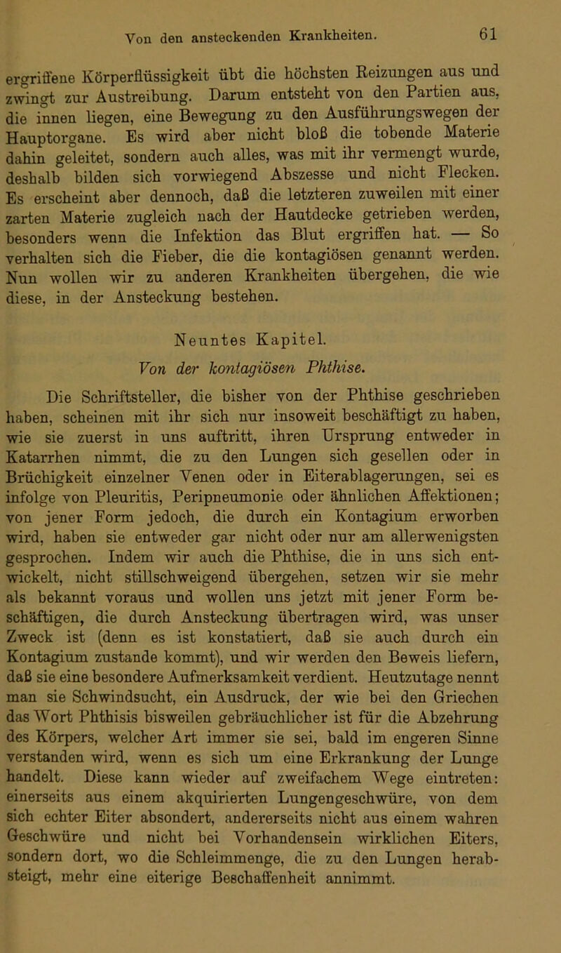 ergriffene KörperJlüssigkeit übt die höchsten Reizungen aus und zwingt zur Austreibung. Darum entsteht von den Partien aus, die innen liegen, eine Bewegung zu den Ausführungswegen der Hauptorgane. Es wird aber nicht bloß die tobende Materie dahin geleitet, sondern auch alles, was mit ihr vennengt wurde, deshalb bilden sich vorwiegend Abszesse und nicht Flecken. Es erscheint aber dennoch, daß die letzteren zuweilen mit einer zarten Materie zugleich nach der Hautdecke getrieben werden, besonders wenn die Infektion das Blut ergriffen hat. So verhalten sich die Fieber, die die kontagiösen genannt werden. Nun wollen wir zu anderen Krankheiten übergehen, die wie diese, in der Ansteckung bestehen. Neuntes Kapitel. Von der kontagiösen Phthise. Die Schriftsteller, die bisher von der Phthise geschrieben haben, scheinen mit ihr sich nur insoweit beschäftigt zu haben, wie sie zuerst in uns auftritt, ihren Ursprung entweder in Katarrhen nimmt, die zu den Lungen sich gesellen oder in Brüchigkeit einzelner Venen oder in Eiterablagerungen, sei es infolge von Pleuritis, Peripneumonie oder ähnlichen Affektionen; von jener Form jedoch, die durch ein Kontagium erworben wird, haben sie entweder gar nicht oder nur am allerwenigsten gesprochen. Indem wir auch die Phthise, die in uns sich ent- wickelt, nicht stillschweigend übergehen, setzen wir sie mehr als bekannt voraus und wollen uns jetzt mit jener Form be- schäftigen, die durch Ansteckung übertragen wird, was unser Zweck ist (denn es ist konstatiert, daß sie auch durch ein Kontagium zustande kommt), und wir werden den Beweis liefern, daß sie eine besondere Aufmerksamkeit verdient. Heutzutage nennt man sie Schwindsucht, ein Ausdruck, der wie bei den Griechen das Wort Phthisis bisweilen gebräuchlicher ist für die Abzehrung des Körpers, welcher Art immer sie sei, bald im engeren Sinne verstanden wird, wenn es sich um eine Erkrankung der Lunge handelt. Diese kann wieder auf zweifachem Wege eintreten: einerseits aus einem akquirierten Lungengeschwüre, von dem sich echter Eiter absondert, andererseits nicht aus einem wahren Geschwüre und nicht bei Vorhandensein wirklichen Eiters, sondern dort, wo die Schleimmenge, die zu den Lungen herab- steigt, mehr eine eiterige Beschaffenheit annimmt.