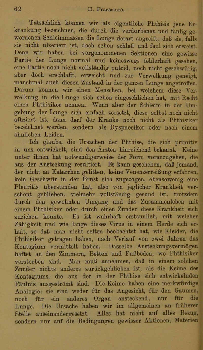 Tatsächlich können wir als eigentliche Phthisis jene Er- krankung bezeichnen, die durch die verdorbenen und faulig ge- wordenen Schleimmassen die Lunge derart angreift, daß sie, falls sie nicht ulzeriert ist, doch schon schlaff und faul sich erweist. Denn wir haben bei vorgenommenen Sektionen eine gewisse Partie der Lunge normal und keineswegs fehlerhaft gesehen, eine Partie noch nicht vollständig putrid, noch nicht geschwürig, aber doch erschlafft, erweicht und zur Yerwelkung geneigt, manchmal auch diesen Zustand in der ganzen Lunge angetroffen. Darum können wir einen Menschen, bei welchem diese Ver- welkung in die Lunge sich schon eingeschlichen hat, mit Recht einen Phthisiker nennen. Wenn aber der Schleim in der Um- gebung der Lunge sich einfach zersetzt, diese selbst noch nicht affiziert ist, dann darf der Kranke noch nicht als Phthisiker bezeichnet werden, sondern als Dyspnoeiker oder nach einem ähnlichen Leiden. Ich glaube, die Ursachen der Phthise, die sich primitiv in uns entwickelt, sind den Ärzten hinreichend bekannt. Keine unter ihnen hat notwendigerweise der Form voranzugehen, die aus der Ansteckung resultiert. Es kann geschehen, daß jemand, der nicht an Katarrhen gelitten, keine Venenzerreißung erfahren, kein Geschwür in der Brust sich zugezogen, ebensowenig eine Pleuritis überstanden hat, also von jeglicher Krankheit ver- schont geblieben, vielmehr vollständig gesund ist, trotzdem durch den gewohnten Umgang und das Zusammenleben mit einem Phthisiker oder durch einen Zunder diese Krankheit sich zuziehen konnte. Es ist wahrhaft erstaunlich, mit welcher Zähigkeit und wie lange dieses Virus in einem Herde sich er- hält, so daß man nicht selten beobachtet hat, wie Kleider, die Phthisiker getragen haben, nach Verlauf von zwei Jahren das Kontagium vermittelt haben. Dasselbe Ansteckungsvermögen haftet an den Zimmern, Betten und Fußböden, wo Phthisiker verstorben sind. Man muß annehmen, daß in einem solchen Zunder nichts anderes zurückgeblieben ist, als die Keime des Kontagiums, die aus der in der Phthise sich entwickelnden Fäulnis ausgeströmt sind. Die Keime haben eine merkwürdige Analogie: sie sind weder für das Angesicht, für den Gaumen, noch für ein anderes Organ ansteckend, nur für die Lunge. Die Ursache haben wir im allgemeinen an früherer Stelle auseinandergesetzt. Alles hat nicht auf alles Bezug, sondern nur auf die Bedingungen gewisser Aktionen, Materien