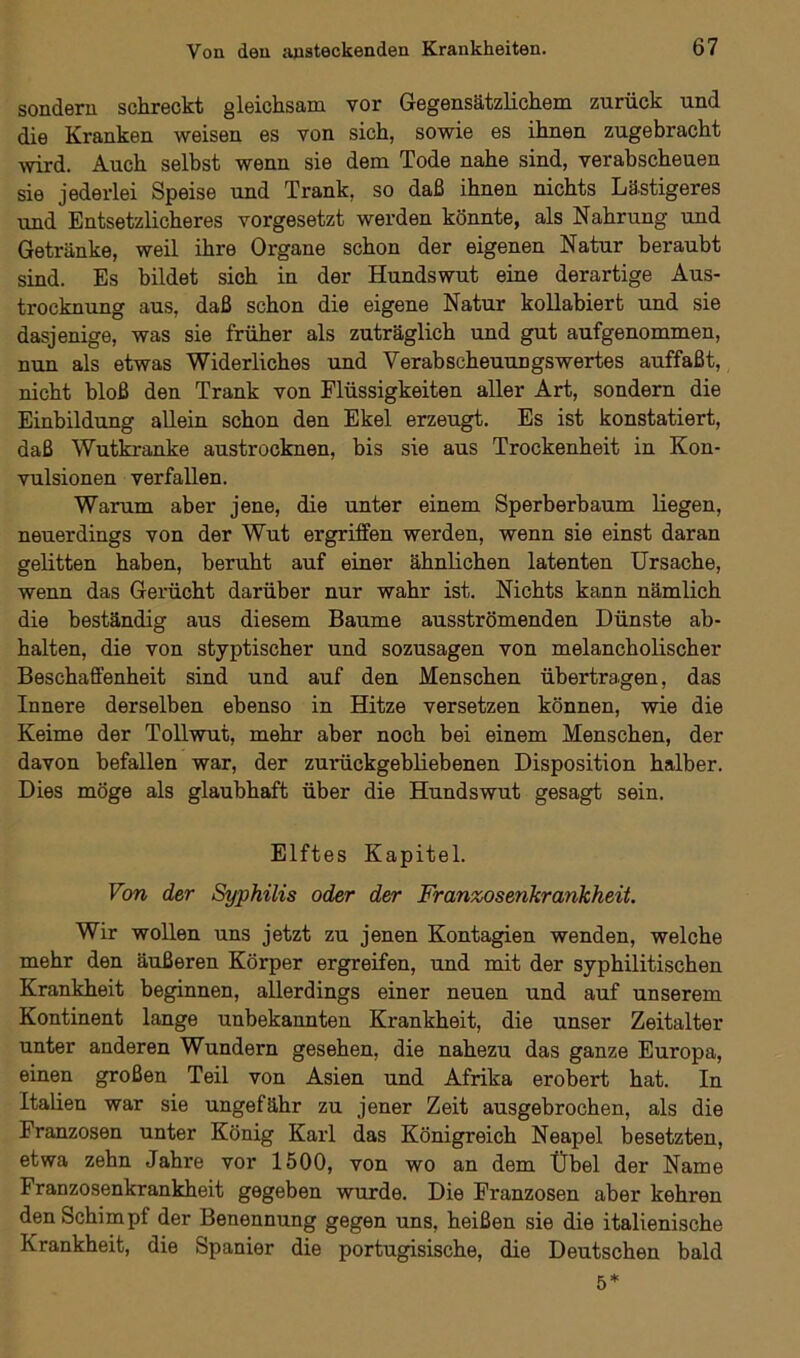 sondern schreckt gleichsam vor Gegensätzlichem zurück und die Kranken weisen es von sich, sowie es ihnen zugebracht wird. Auch selbst wenn sie dem Tode nahe sind, verabscheuen sie jederlei Speise und Trank, so daß ihnen nichts Lästigeres und Entsetzlicheres vorgesetzt werden könnte, als Nahrung und Getränke, weil ihre Organe schon der eigenen Natur beraubt sind. Es bildet sich in der Hundswut eine derartige Aus- trocknung aus, daß schon die eigene Natur kollabiert und sie dasjenige, was sie früher als zuträglich und gut aufgenommen, nun als etwas Widerliches und Verabscheuungswertes auffaßt, nicht bloß den Trank von Flüssigkeiten aller Art, sondern die Einbildung allein schon den Ekel erzeugt. Es ist konstatiert, daß Wutkranke austrocknen, bis sie aus Trockenheit in Kon- vulsionen verfallen. Warum aber jene, die unter einem Sperberbaum liegen, neuerdings von der Wut ergriffen werden, wenn sie einst daran gelitten haben, beruht auf einer ähnlichen latenten Ursache, wenn das Gerücht darüber nur wahr ist. Nichts kann nämlich die beständig aus diesem Baume ausströmenden Dünste ab- halten, die von styptischer und sozusagen von melancholischer Beschaffenheit sind und auf den Menschen übertragen, das Innere derselben ebenso in Hitze versetzen können, wie die Keime der Tollwut, mehr aber noch bei einem Menschen, der davon befallen war, der zurückgebliebenen Disposition halber. Dies möge als glaubhaft über die Hundswut gesagt sein. Elftes Kapitel. Von der Syphilis oder der Franzosenkrankheit. Wir wollen uns jetzt zu jenen Kontagien wenden, welche mehr den äußeren Körper ergreifen, und mit der syphilitischen Krankheit beginnen, allerdings einer neuen und auf unserem Kontinent lange unbekannten Krankheit, die unser Zeitalter unter anderen Wundern gesehen, die nahezu das ganze Europa, einen großen Teil von Asien und Afrika erobert hat. In Italien war sie ungefähr zu jener Zeit ausgebrochen, als die Franzosen unter König Karl das Königreich Neapel besetzten, etwa zehn Jahre vor 1500, von wo an dem Übel der Name Franzosenkrankheit gegeben wurde. Die Franzosen aber kehren den Schimpf der Benennung gegen uns, heißen sie die italienische Krankheit, die Spanier die portugisische, die Deutschen bald 5*