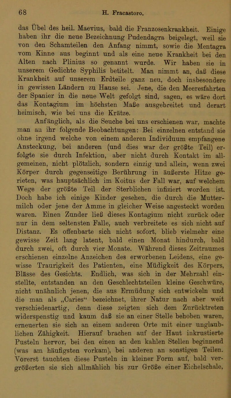das Übel des heil. Maevius, bald die Franzosenkrankheit. Einige haben ihr die neue Bezeichnung Pudendagra beigelegt, weil sie von den Schamteilen den Anfang nimmt, sowie die Mentagra vom Kinne aus beginnt und als eine neue Krankheit bei den Alten nach Plinius so genannt wurde. Wir haben sie in unserem Gedichte Syphilis betitelt. Man nimmt an, daß diese Krankheit auf unserem Erdteile ganz neu, doch insbesondere in gewissen Ländern zu Hause sei. Jene, die den Meeresfahrten der Spanier in die neue Welt gefolgt sind, sagen, es wäre dort das Kontagium im höchsten Maße ausgebreitet und derart heimisch, wie bei uns die Krätze. Anfänglich, als die Seuche bei uns erschienen war, machte man an ihr folgende Beobachtungen: Bei einzelnen entstand sie ohne irgend welche von einem anderen Individuum empfangene Ansteckung, bei anderen (und dies war der größte Teil) er- folgte sie durch Infektion, aber nicht durch Kontakt im all- gemeinen, nicht plötzlich, sondern einzig und allein, wenn zwei Körper durch gegenseitige Berührung in äußerste Hitze ge- rieten, was hauptsächlich im Koitus der Fall war, auf welchem Wege der größte Teil der Sterblichen infiziert worden ist. Doch habe ich einige Kinder gesehen, die durch die Mutter- milch oder jene der Amme in gleicher Weise angesteckt worden waren. Einen Zunder ließ dieses Kontagium nicht zurück oder nur in dem seltensten Falle, auch verbreitete es sich nicht auf Distanz. Es offenbarte sich nicht sofort, blieb vielmehr eine gewisse Zeit lang latent, bald einen Monat hindurch, bald durch zwei, oft durch vier Monate. Während dieses Zeitraumes erschienen einzelne Anzeichen des erworbenen Leidens, eine ge- wisse Traurigkeit des Patienten, eine Müdigkeit des Körpers, Blässe des Gesichts. Endlich, was sich in der Mehrzahl ein- stellte, entstanden an den Geschlechtsteilen kleine Geschwüre, nicht unähnlich jenen, die aus Ermüdung sich entwickeln und die man als „Caries“ bezeichnet, ihrer Natur nach aber weit verschiedenartig, denn diese zeigten sich dem Zurücktreten widerspenstig und kaum daß sie an einer Stelle behoben waren, erneuerten sie sich an einem anderen Orte mit einer unglaub- lichen Zähigkeit. Hierauf brachen auf der Haut inkrustierte Pusteln hervor, bei den einen an den kahlen Stellen beginnend (was am häufigsten vorkam), bei anderen an sonstigen Teilen. Vorerst tauchten diese Pusteln in kleiner Form auf. bald ver- größex-ten sie sich allmählich bis zur Größe einer Eichelschale,