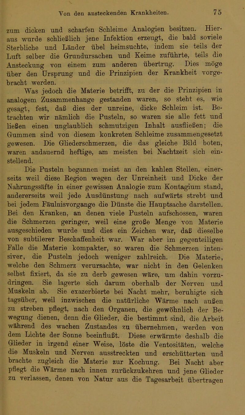 zum dicken und scharfen Schleime Analogien besitzen. Hier- aus wurde schließlich jene Infektion erzeugt, die bald so viele Sterbliche und Länder übel heimsuchte, indem sie teils der Luft selber die Grundursachen und Keime zuführte, teils die Ansteckung von einem zum anderen übertrug. Dies möge über den Ursprung und die Prinzipien der Krankheit vorge- bracht werden. Was jedoch die Materie betrifft, zu der die Prinzipien in analogem Zusammenhänge gestanden waren, so steht es, wie gesagt, fest, daß dies der unreine, dicke Schleim ist. Be- trachten wir nämlich die Pusteln, so waren sie alle fett und ließen einen unglaublich schmutzigen Inhalt ausfließen; die Gummen sind von diesem konkreten Schleime zusammengesetzt gewesen. Die Gliederschmerzen, die das gleiche Bild boten, waren andauernd heftige, am meisten bei Nachtzeit sich ein- stellend. Die Pusteln begannen meist an den kahlen Stellen, einer- seits weil diese Region wegen der Unreinheit und Dicke der Nahrungssäfte in einer gewissen Analogie zum Kontagium stand, andererseits weil jede Ausdünstung nach aufwärts strebt und bei jedem Fäulnisvorgange die Dünste die Hauptsache dar stellen. Bei den Kranken, an denen viele Pusteln aufschossen, waren die Schmerzen geringer, weil eine große Menge von Materie ausgeschieden wurde und dies ein Zeichen war, daß dieselbe von subtilerer Beschaffenheit war. War aber im gegenteiligen Falle die Materie kompakter, so waren die Schmerzen inten- siver, die Pusteln jedoch weniger zahlreich. Die Materie, welche den Schmerz verursachte, war nicht in den Gelenken selbst fixiert, da sie zu derb gewesen wäre, um dahin vorzu- dringen. Sie lagerte sich darum oberhalb der Nerven und Muskeln ab. Sie exazerbierte bei Nacht mehr, beruhigte sich tagsüber, weil inzwischen die natürliche Wärme nach außen zu streben pflegt, nach den Organen, die gewöhnlich der Be- wegung dienen, denn die Glieder, die bestimmt sind, die Arbeit während des wachen Zustandes zu übernehmen, werden von dem Lichte der Sonne beeinflußt. Diese erwärmte deshalb die Glieder in irgend einer Weise, löste die Ventositäten, welche die Muskeln und Nerven ausstreckten und erschütterten und brachte zugleich die Materie zur Kochung. Bei Nacht aber pflegt die Wärme nach innen zurückzukehren und jene Glieder zu verlassen, denen von Natur aus die Tagesarbeit übertragen