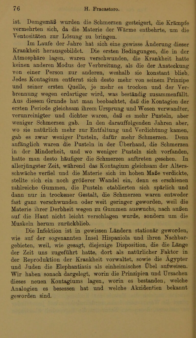 ist. Demgemäß wurden die Schmerzen gesteigert, die Krämpfe vermehrten sich, da die Materie der Wärme entbehrte, um die Ventositäten zur Lösung zu bringen. Im Laufe der Jahre hat sich eine gewisse Änderung dieser Krankheit herausgebildet. Die ersten Bedingungen, die in der Atmosphäre lagen, waren verschwunden, die Krankheit hatte keinen anderen Modus der Verbreitung, als die der Ansteckung von einer Person zur anderen, weshalb sie konstant blieb. Jedes Kontagium entfernt sich desto mehr von seinem Prinzipe und seiner ersten Quelle, je mehr es trocken und der Ver- brennung wegen erdartiger wird, was beständig zusammenfällt. Aus diesem Grunde hat man beobachtet, daß die Kontagien der ersten Periode gleichsam ihrem Ursprung und Wesen verwandter, verunreinigter und dichter waren, daß es mehr Pusteln, aber weniger Schmerzen gab. In den darauffolgenden Jahren aber, wo sie natürlich mehr zur Entfaltung und Verdichtung kamen, gab es zwar weniger Pusteln, dafür mehr Schmerzen. Denn anfänglich waren die Pusteln in der Überhand, die Schmerzen in der Minderheit, und wo weniger Pusteln sich vorfanden, hatte man desto häufiger die Schmerzen auftreten gesehen. In allerjüngster Zeit, während das Kontagium gleichsam der Alters- schwäche verfiel und die Materie sich im hohen Maße verdickte, stellte sich ein noch größerer Wandel ein, denn es erschienen zahlreiche Gummen, die Pusteln etablierten sich spärlich und dann nur in trockener Gestalt, die Schmerzen waren entweder fast ganz verschwunden oder weit geringer geworden, weil die Materie ihrer Derbheit wegen zu Gummen auswuchs, nach außen auf die Haut nicht leicht verschlagen wurde, sondern um die Muskeln herum zurückblieb. Die Infektion ist in gewissen Ländern stationär gewordeu, wie auf der sogenannten Insel Hispaniola und ihren Nachbar- gebieten, weil, wie gesagt, diejenige Disposition, die die Länge der Zeit uns zugeführt hatte, dort als natürlicher Faktor in der Reproduktion der Krankheit vorwaltet, sowie die Ägypter und Juden die Elephantiasis als einheimisches Übel aufweisen. Wir haben sonach dargelegt, worin die Prinzipien und Ursachen dieses neuen Kontagiums lagen, worin es bestanden, welche Analogien es besessen hat und welche Akzidentien bekannt geworden sind.