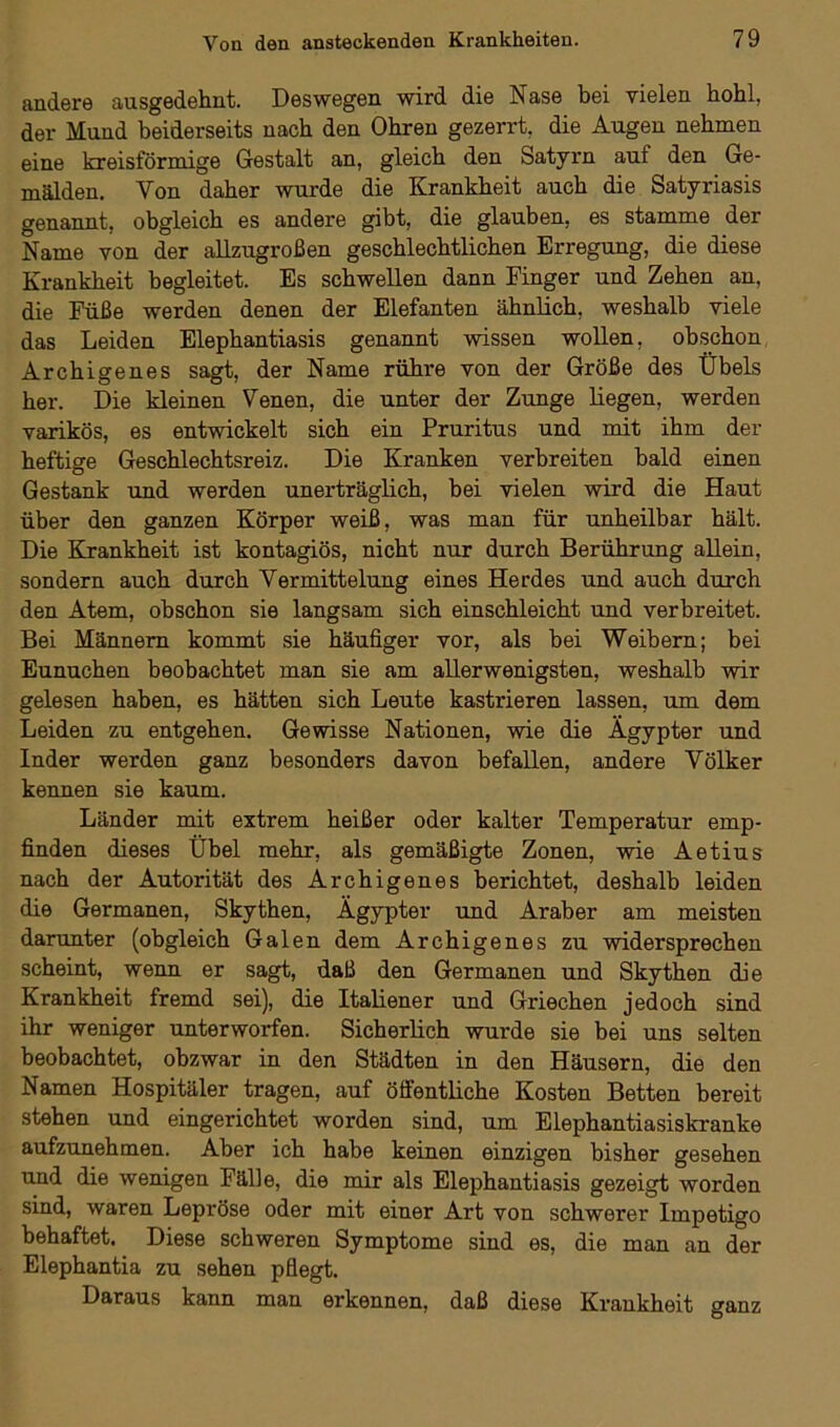 andere ausgedehnt. Deswegen wird die Nase bei vielen hohl, der Mund beiderseits nach den Ohren gezerrt, die Augen nehmen eine kreisförmige Gestalt an, gleich den Satyrn auf den Ge- mälden. Yon daher wurde die Krankheit auch die Satyriasis genannt, obgleich es andere gibt, die glauben, es stamme der Name von der allzugroßen geschlechtlichen Erregung, die diese Krankheit begleitet. Es schwellen dann Einger und Zehen an, die Füße werden denen der Elefanten ähnlich, weshalb viele das Leiden Elephantiasis genannt wissen wollen, obschon Archigenes sagt, der Name rühre von der Größe des Übels her. Die kleinen Venen, die unter der Zunge liegen, werden varikös, es entwickelt sich ein Pruritus und mit ihm der heftige Geschlechtsreiz. Die Kranken verbreiten bald einen Gestank und werden unerträglich, bei vielen wird die Haut über den ganzen Körper weiß, was man für unheilbar hält. Die Krankheit ist kontagiös, nicht nur durch Berührung allein, sondern auch durch Vermittelung eines Herdes und auch durch den Atem, obschon sie langsam sich einschleicht und verbreitet. Bei Männern kommt sie häufiger vor, als bei Weibern; bei Eunuchen beobachtet man sie am allerwenigsten, weshalb wir gelesen haben, es hätten sich Leute kastrieren lassen, um dem Leiden zu entgehen. Gewisse Nationen, wie die Ägypter und Inder werden ganz besonders davon befallen, andere Völker kennen sie kaum. Länder mit extrem heißer oder kalter Temperatur emp- finden dieses Übel mehr, als gemäßigte Zonen, wie Aetius nach der Autorität des Archigenes berichtet, deshalb leiden die Germanen, Skythen, Ägypter und Araber am meisten darunter (obgleich Galen dem Archigenes zu widersprechen scheint, wenn er sagt, daß den Germanen und Skythen die Krankheit fremd sei), die Italiener und Griechen jedoch sind ihr weniger unterworfen. Sicherlich wurde sie bei uns selten beobachtet, obzwar in den Städten in den Häusern, die den Namen Hospitäler tragen, auf öffentliche Kosten Betten bereit stehen und eingerichtet worden sind, um Elephantiasiskranke aufzunehmen. Aber ich habe keinen einzigen bisher gesehen und die wenigen Fälle, die mir als Elephantiasis gezeigt worden sind, waren Lepröse oder mit einer Art von schwerer Impetigo behaftet. Diese schweren Symptome sind es, die man an der Elephantia zu sehen pflegt. Daraus kann man erkennen, daß diese Krankheit ganz