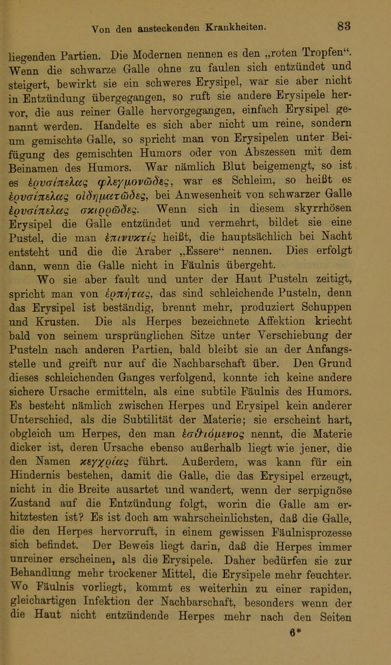 liegenden Partien. Die Modernen nennen es den „roten Tropfen“. Wenn die schwarze Galle ohne zu faulen sich entzündet und steigert, bewirkt sie ein schweres Erysipel, war sie aber nicht in Entzündung übergegangen, so ruft sie andere Erysipele her- vor, die aus reiner Galle hervorgegangen, einfach Erysipel ge- nannt werden. Handelte es sich aber nicht um reine, sondern um gemischte Galle, so spricht man von Erysipelen unter Bei- fügung des gemischten Humors oder von Abszessen mit dem Beinamen des Humors. War nämlich Blut beigemengt, so ist es kovaintlug (pleyfjbOvcoÖEg, war es Schleim, so heißt es kovcrinEXccg oiörj/jLatcodeg, bei Anwesenheit von schwarzer Galle kgvaineXag axiggojöeg. Wenn sich in diesem skyrrhösen Erysipel die Galle entzündet und vermehrt, bildet sie eine Pustel, die man knivvxTtg heißt, die hauptsächlich bei Nacht entsteht und die die Araber „Essere“ nennen. Dies erfolgt dann, wenn die Galle nicht in Fäulnis übergeht. Wo sie aber fault und unter der Haut Pusteln zeitigt, spricht man von kgnijrag, das sind schleichende Pusteln, denn das Erysipel ist beständig, brennt mehr, produziert Schuppen und Krusten. Die als Herpes bezeichnete Affektion kriecht bald von seinem ursprünglichen Sitze unter Verschiebung der Pusteln nach anderen Partien, bald bleibt sie an der Anfangs- stelle und greift nur auf die Nachbarschaft über. Den Grund dieses schleichenden Ganges verfolgend, konnte ich keine andere sichere Ursache ermitteln, als eine subtile Fäulnis des Humors. Es besteht nämlich zwischen Herpes und Erysipel kein anderer Unterschied, als die Subtilität der Materie; sie erscheint hart, obgleich um Herpes, den man kaO'iöfXEVog nennt, die Materie dicker ist, deren Ursache ebenso außerhalb liegt wie jener, die den Namen XEy/giag führt. Außerdem, was kann für ein Hindernis bestehen, damit die Galle, die das Erysipel erzeugt, nicht in die Breite ausartet und wandert, wenn der serpignöse Zustand auf die Entzündung folgt, worin die Galle am er- hitztesten ist? Es ist doch am wahrscheinlichsten, daß die Galle, die den Herpes hervorruft, in einem gewissen Fäulnisprozesse sich befindet. Der Beweis liegt darin, daß die Herpes immer unreiner erscheinen, als die Erysipele. Daher bedürfen sie zur Behandlung mehr trockener Mittel, die Erysipele mehr feuchter. Wo Fäulnis vorliegt, kommt es weiterhin zu einer rapiden, gleichartigen Infektion der Nachbarschaft, besonders wenn der die Haut nicht entzündende Herpes mehr nach den Seiten 6*