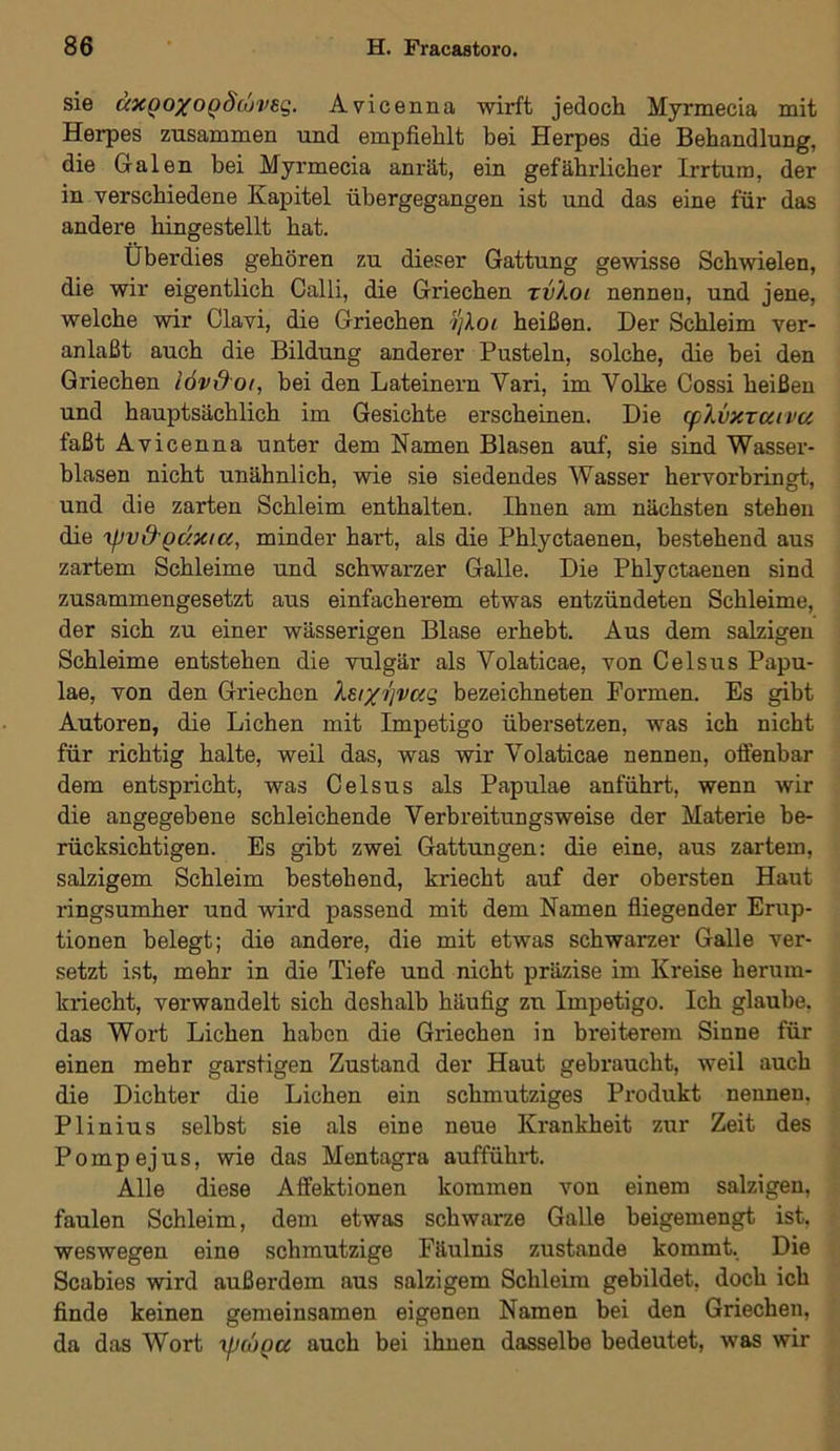 sie äxQOXOQ§iuv£Q. Avicenna wirft jedoch Myrmecia mit Herpes zusammen und empfiehlt bei Herpes die Behandlung, die Galen bei Myrmecia anrät, ein gefährlicher Irrtum, der in verschiedene Kapitel übergegangen ist und das eine für das andere hingestellt hat. Überdies gehören zu dieser Gattung gewisse Schwielen, die wir eigentlich Calli, die Griechen xvLoi nennen, und jene, welche wir Clavi, die Griechen ijloi heißen. Der Schleim ver- anlaßt auch die Bildung anderer Pusteln, solche, die hei den Griechen iöv&oi, bei den Lateinern Yari, im Volke Cossi heißen und hauptsächlich im Gesichte erscheinen. Die (fXvxraiva faßt Avicenna unter dem Namen Blasen auf, sie sind Wasser- blasen nicht unähnlich, wie sie siedendes Wasser hervorbringt, und die zarten Schleim enthalten. Ihnen am nächsten stehen die ipvd'QÜxiGi, minder hart, als die Phlyctaenen, bestehend aus zartem Schleime und schwarzer Galle. Die Phlyctaenen sind zusammengesetzt aus einfacherem etwas entzündeten Schleime, der sich zu einer wässerigen Blase erhebt. Aus dem salzigen Schleime entstehen die vulgär als Yolaticae, von Celsus Papu- lae, von den Griechen Xsixi'jvag bezeichneten Formen. Es gibt Autoren, die Lichen mit Impetigo übersetzen, was ich nicht für richtig halte, weil das, was wir Volaticae nennen, offenbar dem entspricht, was Celsus als Papulae anführt, wenn wir die angegebene schleichende Verbreitungsweise der Materie be- rücksichtigen. Es gibt zwei Gattungen: die eine, aus zartem, salzigem Schleim bestehend, kriecht auf der obersten Haut ringsumher und wird passend mit dem Namen fliegender Erup- tionen belegt; die andere, die mit etwas schwarzer Galle ver- setzt ist, mehr in die Tiefe und nicht präzise im Kreise herum- kriecht, verwandelt sich deshalb häufig zu Impetigo. Ich glaube, das Wort Lichen haben die Griechen in breiterem Sinne für einen mehr garstigen Zustand der Haut gebraucht, weil auch die Dichter die Lichen ein schmutziges Produkt nennen, Plinius selbst sie als eine neue Krankheit zur Zeit des P o m p ej u s, wie das Mentagra aufführt. Alle diese Affektionen kommen von einem salzigen, faulen Schleim, dem etwas schwarze Galle beigemengt ist, weswegen eine schmutzige Fäulnis zustande kommt. Die Scabies wird außei'dem aus salzigem Schleim gebildet, doch ich finde keinen gemeinsamen eigenen Namen bei den Griechen, da das Wort t\nl)Qu auch bei ihnen dasselbe bedeutet, was wir