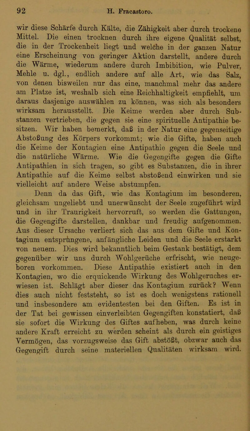 wir diese Schärfe durch Kälte, die Zähigkeit aber durch trockene Mittel. Die einen trocknen durch ihre eigene Qualität selbst, die in der Trockenheit liegt und welche in der ganzen Natur eine Erscheinung von geringer Aktion darstellt, andere durch die Wärme, wiederum andere durch Imbibition, wie Pulver, Mehle u. dgl., endlich andere auf alle Art, wie das Salz, von denen bisweilen nur das eine, manchmal mehr das andere am Platze ist, weshalb sich eine Reichhaltigkeit empfiehlt, um daraus dasjenige auswählen zu können, was sich als besonders wirksam herausstellt. Die Keime werden aber durch Sub- stanzen vertrieben, die gegen sie eine spirituelle Antipathie be- sitzen. Wir haben bemerkt, daß in der Natur eine gegenseitige Abstoßung des Körpers vorkommt; wie die Gifte, haben auch die Keime der Kontagien eine Antipathie gegen die Seele und die natürliche Wärme. Wie die Gegengifte gegen die Gifte Antipathien in sich tragen, so gibt es Substanzen, die in ihrer Antipathie auf die Keime selbst abstoßend einwirken und sie vielleicht auf andere Weise abstumpfen. Denn da das Gift, wie das Kontagium im besonderen, gleichsam ungeliebt und unerwünscht der Seele zugeführt wird und in ihr Traurigkeit hervorruft, so werden die Gattungen, die Gegengifte darstellen, dankbar und freudig aufgenommen. Aus dieser Ursache verliert sich das aus dem Gifte und Kon- tagium entsprungene, anfängliche Leiden und die Seele erstarkt von neuem. Dies wird bekanntlich beim Gestank bestätigt, dem gegenüber wir uns durch Wohlgerüche erfrischt, wie neuge- boren Vorkommen. Diese Antipathie existiert auch in den Kontagien, wo die erquickende Wirkung des Wohlgeruches er- wiesen ist. Schlägt aber dieser das Kontagium zurück? Wenn dies auch nicht feststeht, so ist es doch wenigstens rationell und insbesondere am evidentesten bei den Giften. Es ist in der Tat bei gewissen einverleibten Gegengiften konstatiert, daß sie sofort die Wirkung des Giftes aufheben, was durch keine andere Kraft erreicht zu werden scheint als durch ein geistiges Vermögen, das vorzugsweise das Gift abstößt, obzwar auch das Gegengift durch seine materiellen Qualitäten wirksam wird.