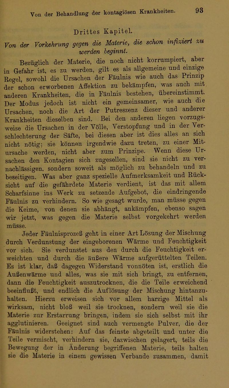 Drittes Kapitel. Von der Vorkehrung gegen die Materie, die schon infiziert zu werden beginnt. Bezüglich der Materie, die noch nicht korrumpiert, aber in Gefahr ist, es zu werden, gilt es als allgemeine und einzige Regel, sowohl die Ursachen der Fäulnis wie auch das Prinzip der schon erworbenen Affektion zu bekämpfen, was auch mit anderen Krankheiten, die in Fäulnis bestehen, übereinstimmt. Der Modus jedoch ist nicht ein gemeinsamer, wie auch die Ursachen, noch die Art der Putreszenz dieser und anderer Krankheiten dieselben sind. Bei den anderen liegen vorzugs- weise die Ursachen in der Völle, Verstopfung und in der Ver- schlechterung der Säfte, bei diesen aber ist dies alles an sich nicht nötig: sie können irgendwie dazu treten, zu einer Mit- ursache werden, nicht aber zum Prinzipe. Wenn diese Ur- sachen den Kontagien sich zugesellen, sind sie nicht zu ver- nachlässigen. sondern soweit als möglich zu behandeln und zu beseitigen. Was aber ganz spezielle Aufmerksamkeit und Rück- sicht auf die gefährdete Materie verdient, ist das mit allem Scharfsinne ins Werk zu setzende Aufgebot, die eindringende Fäulnis zu verhindern. So wie gesagt wurde, man müsse gegen die Keime, von denen sie abhängt, ankämpfen, ebenso sagen wir jetzt, was gegen die Materie selbst vorgekehrt werden müsse. Jeder Fäulnisprozeß geht in einer Art Lösung der Mischung durch Verdunstung der eingeborenen Wärme und Feuchtigkeit vor sich. Sie verdunstet aus den durch die Feuchtigkeit er- weichten und durch die äußere Wärme aufgerüttelten Teilen. Es ist klar, daß dagegen Widerstand vonnöten ist, erstlich die Außenwärme und alles, was sie mit sich bringt, zu entfernen, dann die Feuchtigkeit auszutrocknen, die die Teile erweichend beeinflußt, und endlich die Auflösung der Mischung hintanzu- halten. Hierzu erweisen sich vor allem harzige Mittel als wirksam, nicht bloß weil sie trocknen, sondern weil sie die Materie zur Erstarrung bringen, indem sie sich selbst mit ihr agglutinieren. Geeignet sind auch vermengte Pulver, die der Fäulnis widerstehen: Auf das feinste abgeteilt und unter die Teile vermischt, verhindern sie, dazwischen gelagert, teils die Bewegung der in Änderung begriffenen Materie, teils halten sie die Materie in einem gewissen Verbände zusammen, damit