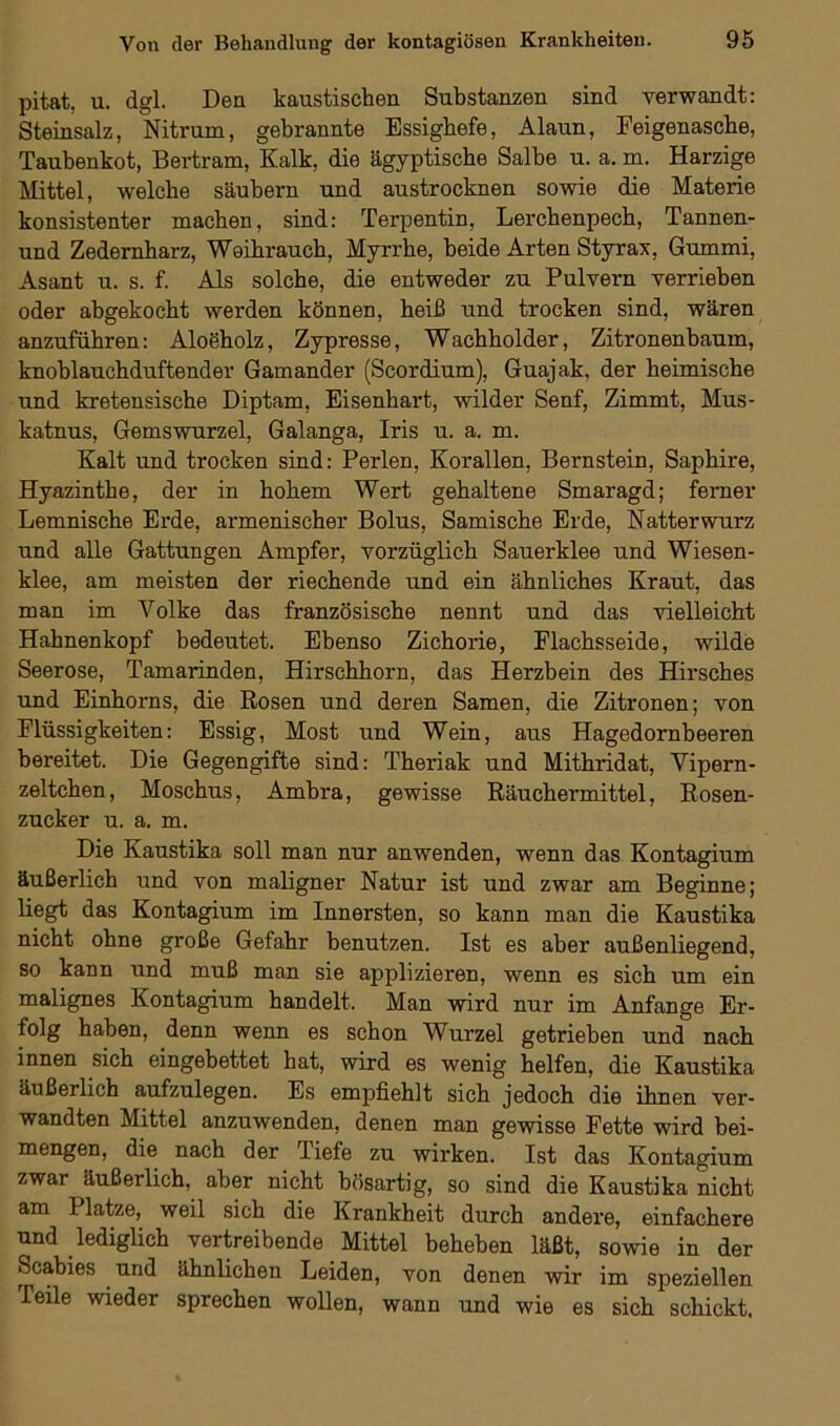 pitat. u. dgl. Den kaustischen Substanzen sind verwandt: Steinsalz, Nitrum, gebrannte Essigbefe, Alaun, Feigenascbe, Taubenkot, Bertram, Kalk, die ägyptische Salbe u. a. m. Harzige Mittel, welche säubern und austrocknen sowie die Materie konsistenter machen, sind: Terpentin, Lerchenpech, Tannen- und Zedernbarz, Weihrauch, Myrrhe, beide Arten Styrax, Gummi, Asant u. s. f. Als solche, die entweder zu Pulvern verrieben oder abgekocht werden können, heiß und trocken sind, wären anzuführen: Aloeholz, Zypresse, Wachholder, Zitronenbaum, knoblauchduftender Gamander (Scordium), Guajak, der heimische und kretensische Diptam, Eisenhart, wilder Senf, Zimmt, Mus- katnus, Gemswurzei, Galanga, Iris u. a. m. Kalt und trocken sind: Perlen, Korallen, Bernstein, Saphire, Hyazinthe, der in hohem Wert gehaltene Smaragd; ferner Lemnische Erde, armenischer Bolus, Samische Erde, Natterwurz und alle Gattungen Ampfer, vorzüglich Sauerklee und Wiesen- klee, am meisten der riechende und ein ähnliches Kraut, das man im Volke das französische nennt und das vielleicht Hahnenkopf bedeutet. Ebenso Zichorie, Flachsseide, wilde Seerose, Tamarinden, Hirschhorn, das Herzbein des Hirsches und Einhorns, die Rosen und deren Samen, die Zitronen; von Flüssigkeiten: Essig, Most und Wein, aus Hagedornbeeren bereitet. Die Gegengifte sind: Theriak und Mithridat, Vipern- zeltchen, Moschus, Ambra, gewisse Räuchermittel, Rosen- zucker u. a. m. Die Kaustika soll man nur anwenden, wenn das Kontagium äußerlich und von maligner Natur ist und zwar am Beginne; liegt das Kontagium im Innersten, so kann man die Kaustika nicht ohne große Gefahr benutzen. Ist es aber außenliegend, so kann und muß man sie applizieren, wenn es sich um ein malignes Kontagium handelt. Man wird nur im Anfänge Er- folg haben, denn wenn es schon Wurzel getrieben und nach innen sich eingebettet hat, wird es wenig helfen, die Kaustika äußerlich aufzulegen. Es empfiehlt sich jedoch die ihnen ver- wandten Mittel anzuwenden, denen man gewisse Fette wird hei- mengen, die nach der Tiefe zu wirken. Ist das Kontagium zwar äußerlich, aber nicht bösartig, so sind die Kaustika nicht am Platze, weil sich die Krankheit durch andere, einfachere und lediglich vertreibende Mittel beheben läßt, sowie in der Scabies und ähnlichen Leiden, von denen wir im speziellen Teile wieder sprechen wollen, wann und wie es sich schickt.