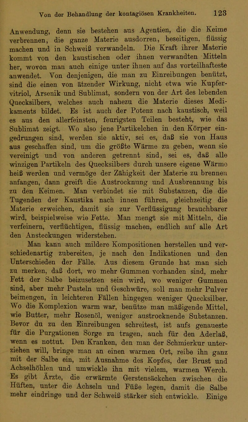 Anwendung, denn sie bestehen aus Agentien, die die Keime verbrennen, die ganze Materie ausdorren, beseitigen, flüssig machen und in Schweiß verwandeln. Die Kraft ihrer Materie kommt von den kaustischen oder ihnen verwandten Mitteln her, wovon man auch einige unter ihnen auf das vorteilhafteste anwendet. Von denjenigen, die man zu Einreibungen benützt, sind die einen von ätzender Wirkung, nicht etwa wie Kupfer- vitriol, Arsenik und Sublimat, sondern von der Art des lebenden Quecksilbers, welches auch nahezu die Materie dieses Medi- kaments bildet. Es ist auch der Potenz nach kaustisch, weil es aus den allerfeinsten, feurigsten Teilen besteht, wie das Sublimat zeigt. Wo also jene Partikelchen in den Körper ein- gedrungen sind, werden sie aktiv, sei es, daß sie von Haus aus geschaffen sind, um die größte Wärme zu geben, wenn sie vereinigt und von anderen getrennt sind, sei es, daß alle winzigen Partikeln des Quecksilbers durch unsere eigene Wärmo heiß werden und vermöge der Zähigkeit der Materie zu brennen anfangen, dann greift die Austrocknung und Ausbrennung bis zu den Keimen. Man verbindet sie mit Substanzen, die die Tugenden der Kaustika nach innen führen, gleichzeitig die Materie erweichen, damit sie zur Verflüssigung brauchbarer wird, beispielweise wie Fette. Man mengt sie mit Mitteln, die verfeinern, verflüchtigen, flüssig machen, endlich auf alle Art den Ansteckungen widerstehen. Man kann auch mildere Kompositionen hersteilen und ver- schiedenartig zubereiten, je nach den Indikationen und den Unterschieden der Fälle. Aus diesem Grunde hat man sich zu merken, daß dort, wo mehr Gummen vorhanden sind, mehr Fett der Salbe beizusetzen sein wird, wo weniger Gummen sind, aber mehr Pusteln und Geschwüre, soll man mehr Pulver beimengen, in leichteren Fällen hingegen weniger Quecksilber. Wo die Komplexion warm war, benütze man mäßigende Mittel, wie Butter, mehr Rosenöl, weniger austrocknende Substanzen. Bevor du zu den Einreibungen schreitest, ist aufs genaueste für die Purgationen Sorge zu tragen, auch für den Aderlaß, wenn es nottut. Den Kranken, den man der Schmierkur unter- ziehen will, bringe man an einen warmen Ort, reibe ihn ganz mit der Salbe ein, mit Ausnahme des Kopfes, der Brust und Achselhöhlen und umwickle ihn mit vielem, warmen Werch. Es gibt Ärzte, die erwärmte Gerstensäckchen zwischen die Hüften, unter die Achseln und Füße legen, damit die Salbe mehr eindringe und der Schweiß stärker sich entwickle. Einige