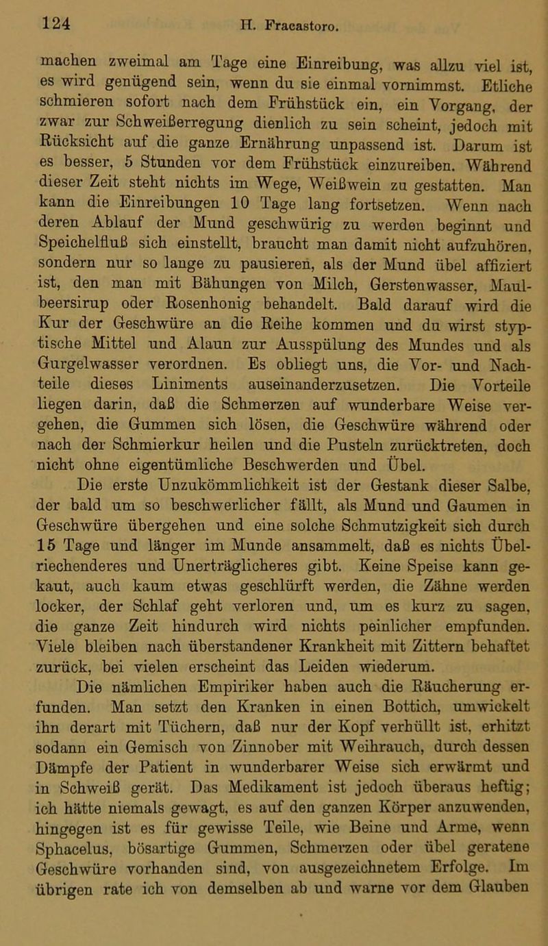 machen zweimal am Tage eine Einreibung, was allzu viel ist, es wird genügend sein, wenn du sie einmal vornimmst. Etliche schmieren sofort nach dem Frühstück ein, ein Vorgang, der zwar zur Sch weiß erregung dienlich zu sein scheint, jedoch mit Rücksicht auf die ganze Ernährung unpassend ist. Darum ist es besser, 5 Stunden vor dem Frühstück einzureiben. Während dieser Zeit steht nichts im Wege, Weißwein zu gestatten. Man kann die Einreibungen 10 Tage lang fortsetzen. Wenn nach deren Ablauf der Mund geschwürig zu werden beginnt und Speichelfluß sich einstellt, braucht man damit nicht aufzuhören, sondern nur so lange zu pausieren, als der Mund übel affiziert ist, den man mit Bähungen von Milch, Gerstenwasser, Maul- beersirup oder Rosenhonig behandelt. Bald darauf wird die Kur der Geschwüre an die Reihe kommen und du wirst styp- tische Mittel und Alaun zur Ausspülung des Mundes und als Gurgelwasser verordnen. Es obliegt uns, die Vor- und Nach- teile dieses Liniments auseinanderzusetzen. Die Vorteile liegen darin, daß die Schmerzen auf wunderbare Weise ver- gehen, die Gummen sich lösen, die Geschwüre während oder nach der Schmierkur heilen und die Pusteln zurücktreten, doch nicht ohne eigentümliche Beschwerden und Übel. Die erste Unzukömmlichkeit ist der Gestank dieser Salbe, der bald um so beschwerlicher fällt, als Mund und Gaumen in Geschwüre übergehen und eine solche Schmutzigkeit sich durch 15 Tage und länger im Munde ansammelt, daß es nichts Übel- riechenderes und Unerträglicheres gibt. Keine Speise kann ge- kaut, auch kaum etwas geschlürft werden, die Zähne werden locker, der Schlaf geht verloren und, um es kurz zu sagen, die ganze Zeit hindurch wird nichts peinlicher empfunden. Viele bleiben nach überstandener Krankheit mit Zittern behaftet zurück, bei vielen erscheint das Leiden wiederum. Die nämlichen Empiriker haben auch die Räucherung er- funden. Man setzt den Kranken in einen Bottich, umwickelt ihn derart mit Tüchern, daß nur der Kopf verhüllt ist. erhitzt sodann ein Gemisch von Zinnober mit Weihrauch, durch dessen Dämpfe der Patient in wunderbarer Weise sich erwärmt und in Schweiß gerät. Das Medikament ist jedoch überaus heftig; ich hätte niemals gewagt, es auf den ganzen Körper anzuwenden, hingegen ist es für gewisse Teile, wie Beine und Arme, wenn Sphacelus, bösartige Gummen, Schmerzen oder übel geratene Geschwüre vorhanden sind, von ausgezeichnetem Erfolge. Im übrigen rate ich von demselben ab und warne vor dem Glauben