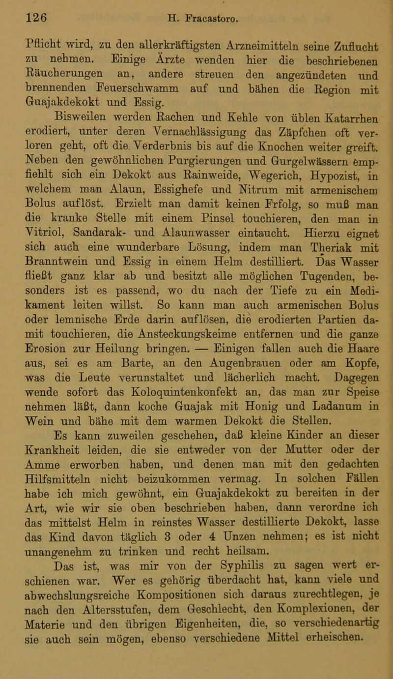 Pflicht wird, zu den allerkräftigsten Arzneimitteln seine Zuflucht zu nehmen. Einige Ärzte wenden hier die beschriebenen Räucherungen an, andere streuen den angezündeten und brennenden Feuerschwamm auf und bähen die Region mit Guajakdekokt und Essig. Bisweilen werden Rachen und Kehle von üblen Katarrhen erodiert, unter deren Vernachlässigung das Zäpfchen oft ver- loren geht, oft die. Verderbnis bis auf die Knochen weiter greift. Neben den gewöhnlichen Purgierungen und Gurgelwässern emp- fiehlt sich ein Dekokt aus Rainweide, Wegerich, Hypozist, in welchem man Alaun, Essighefe und Nitrum mit armenischem Bolus auflöst. Erzielt man damit keinen Frfolg, so muß man die kranke Stelle mit einem Pinsel touchieren, den man in Vitriol, Sandarak- und Alaunwasser eintaucht. Hierzu eignet sich auch eine wunderbare Lösung, indem man Theriak mit Branntwein und Essig in einem Helm destilliert. Das Wasser fließt ganz klar ab und besitzt alle möglichen Tugenden, be- sonders ist es passend, wo du nach der Tiefe zu ein Medi- kament leiten willst. So kann man auch armenischen Bolus oder lemnische Erde darin auflösen, die erodierten Partien da- mit touchieren, die Ansteckungskeime entfernen und die ganze Erosion zur Heilung bringen. — Einigen fallen auch die Haare aus, sei es am Barte, an den Augenbrauen oder am Kopfe, was die Leute veranstaltet und lächerlich macht. Dagegen wende sofort das Koloquintenkonfekt an, das man zur Speise nehmen läßt, dann koche Guajak mit Honig und Ladanum in Wein und bähe mit dem warmen Dekokt die Stellen. Es kann zuweilen geschehen, daß kleine Kinder an dieser Krankheit leiden, die sie entweder von der Mutter oder der Amme erworben haben, und denen man mit den gedachten Hilfsmitteln nicht beizukommen vermag. In solchen Fällen habe ich mich gewöhnt, ein Guajakdekokt zu bereiten in der Art, wie wir sie oben beschrieben haben, dann verordne ich das mittelst Helm in reinstes Wasser destillierte Dekokt, lasse das Kind davon täglich 3 oder 4 Unzen nehmen; es ist nicht unangenehm zu trinken und recht heilsam. Das ist, was mir von der Syphilis zu sagen wert er- schienen war. Wer es gehörig überdacht hat, kann viele und abwechslungsreiche Kompositionen sich daraus zurechtlegen, je nach den Altersstufen, dem Geschlecht, den Komplexionen, der Materie und den übrigen Eigenheiten, die, so verschiedenartig sie auch sein mögen, ebenso verschiedene Mittel erheischen.