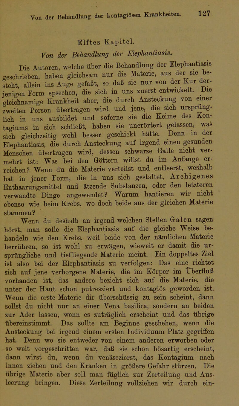 Elftes Kapitel. Von der Behandlung der Elephantiasis. Die Autoren, welche über die Behandlung der Elephantiasis geschrieben, haben gleichsam nur die Materie, aus der sie be- steht, allein ins Auge gefaßt, so daß sie nur von der Kur der- jenigen Form spsechen, die sich m uns zuerst entwickelt. Die Gleichnamige Krankheit aber, die durch Ansteckung von einer zweiten Person übertragen wird und jene, die sich ursprüng- lich in uns ausbildet und soferne sie die Keime des Kon- tagiums in sich schließt, haben sie unerörtert gelassen, waS sich gleichzeitig wohl besser geschickt hätte. Denn in der Elephantiasis, die durch Ansteckung auf irgend einen gesunden Menschen übertragen wird, dessen schwarze Galle nicht ver- mehrt ist: Was bei den Göttern willst du im Anfänge er- reichen? Wenn du die Materie verteilst und entleerst, weshalb hat in jener Form, die in uns sich gestaltet, Archigenes Enthaarungsmittel und ätzende Substanzen, oder den letzteren verwandte Dinge angewendet? Warum hantieren wir nicht ebenso wie beim Krebs, wo doch beide aus der gleichen Materie stammen? Wenn du deshalb an irgend welchen Stellen Galen sagen hörst, man solle die Elephantiasis auf die gleiche Weise be- handeln wie den Krebs, weil beide von der nämlichen Materie herrühren, so ist wohl zu erwägen, wieweit er damit die ur- sprüngliche und tiefliegende Materie meint. Ein doppeltes Ziel ist also bei der Elephantiasis zu verfolgen: Das eine richtet sich auf jene verborgene Materie, die im Körper im Überfluß vorhanden ist, das andere bezieht sich auf die Materie, die unter der Haut schon putresziert und kontagiös geworden ist. Wenn die erste Materie dir überschüssig zu sein scheint, dann sollst du nicht nur an einer Vena basilica, sondern an beiden zur Ader lassen, wenn es zuträglich erscheint und das übrige übereinstimmt. Das sollte am Beginne geschehen, wenn die Ansteckung bei irgend einem ersten Individuum Platz gegriffen hat. Denn wo sie entweder von einem anderen erworben oder so weit vorgeschritten war, daß sie schon bösartig erscheint, dann wirst du, wenn du venäsezierst, das Kontagium nach innen ziehen und den Kranken in größere Gefahr stürzen. Die übrige Materie aber soll man füglich zur Zerteilung und Aus- leerung bringen. Diese Zerteilung vollziehen wir durch ein-