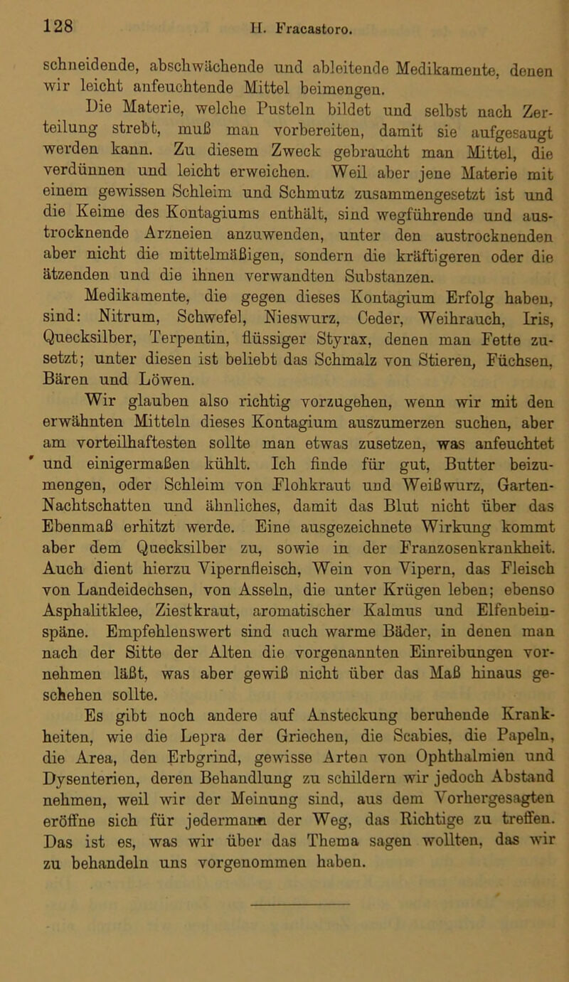 schneidende, abschwächende und ableitende Medikamente, denen wir leicht anfeuchtende Mittel beimengen. Die Materie, welche Pusteln bildet und selbst nach Zer- teilung strebt, muß man vorbereiten, damit sie aufgesaugt werden kann. Zu diesem Zweck gebraucht man Mittel, die verdünnen und leicht erweichen. Weil aber jene Materie mit einem gewissen Schleim und Schmutz zusammengesetzt ist und die Keime des Kontagiums enthält, sind wegführende und aus- trocknende Arzneien anzuwenden, unter den austrocknenden aber nicht die mittelmäßigen, sondern die kräftigeren oder die ätzenden und die ihnen verwandten Substanzen. Medikamente, die gegen dieses Kontagium Erfolg haben, sind: Nitrum, Schwefel, Nieswurz, Ceder, Weihrauch, Iris, Quecksilber, Terpentin, flüssiger Styrax, denen man Fette zu- setzt; unter diesen ist beliebt das Schmalz von Stieren, Füchsen, Bären und Löwen. Wir glauben also richtig vorzugehen, wenn wir mit den erwähnten Mitteln dieses Kontagium auszumerzen suchen, aber am vorteilhaftesten sollte man etwas zusetzen, was anfeuchtet und einigermaßen kühlt. Ich finde für gut, Butter beizu- mengen, oder Schleim von Flohkraut und Weißwurz, Garten- Nachtschatten und ähnliches, damit das Blut nicht über das Ebenmaß erhitzt werde. Eine ausgezeichnete Wirkung kommt aber dem Quecksilber zu, sowie in der Franzosenkrankheit. Auch dient hierzu Vipernfleisch, Wein von Vipern, das Fleisch von Landeidechsen, von Asseln, die unter Krügen leben; ebenso Asphalitklee, Ziest kraut, aromatischer Kalmus und Elfenbein- späne. Empfehlenswert sind auch warme Bäder, in denen man nach der Sitte der Alten die vorgenannten Einreibungen vor- nehmen läßt, was aber gewiß nicht über das Maß hinaus ge- schehen sollte. Es gibt noch andere auf Ansteckung beruhende Krank- heiten, wie die Lepra der Griechen, die Scabies, die Papeln, die Area, den Erbgrind, gewisse Arten von Ophthalmien und Dysenterien, deren Behandlung zu schildern wir jedoch Abstand nehmen, weil wir der Meinung sind, aus dem Vorhergesagten eröffne sich für jedermann der Weg, das Richtige zu treffen. Das ist es, was wir über das Thema sagen wollten, das wir zu behandeln uns vorgenommen haben.