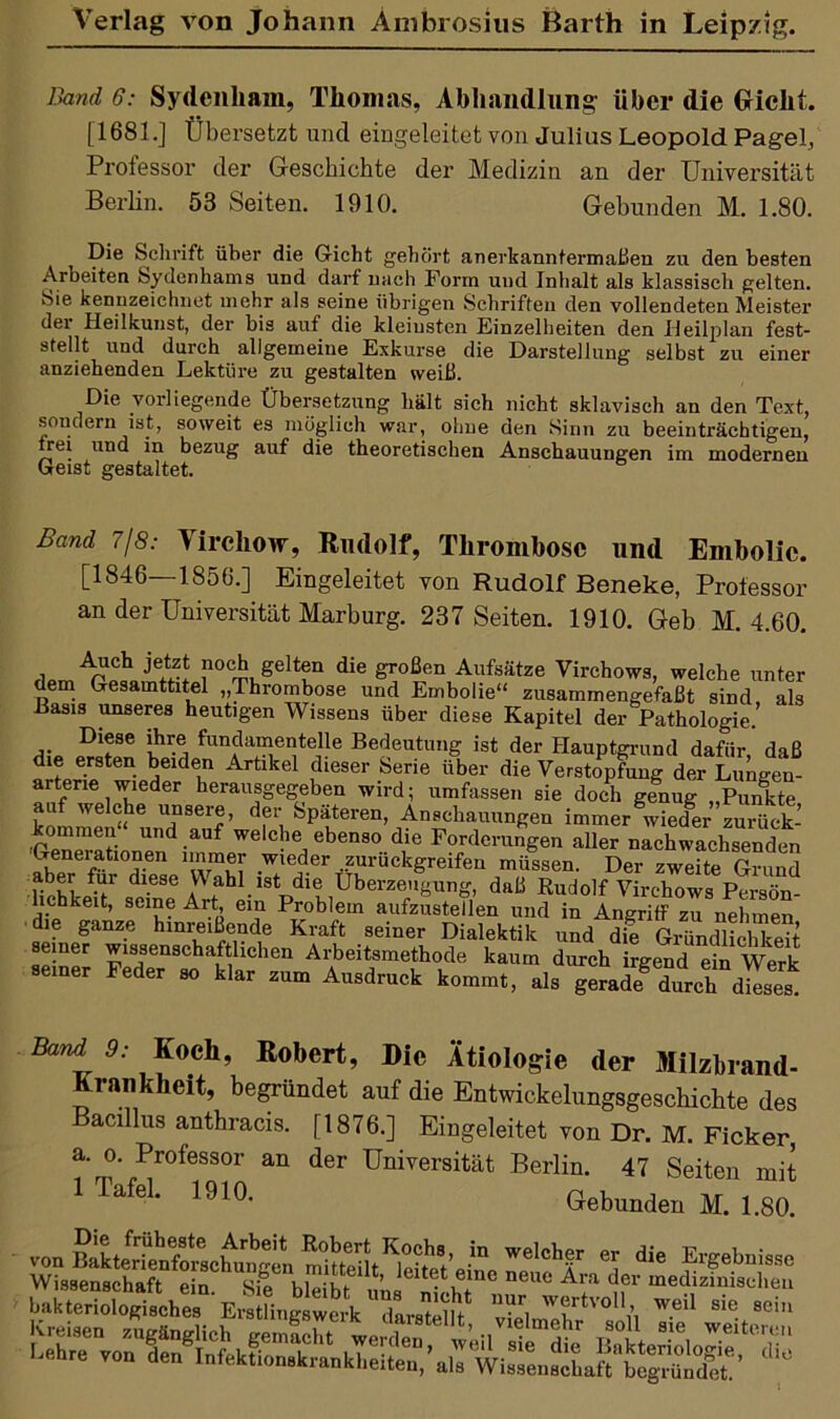 Band 6: Sydenham, Thomas, Abhandlung über die Gicht. [1681.] Übersetzt und eingeleitet von Julius Leopold Pagel, Professor der Geschichte der Medizin an der Universität Berlin. 53 Seiten. 1910. Gebunden M. 1.80. Die Schrift über die Gicht gehört anerkanntermaßen zu den besten Arbeiten Sydenhams und darf nach Form und Inhalt als klassisch gelten. Sie kennzeichnet mehr als seine übrigen Schriften den vollendeten Meister der Heilkunst, der bis auf die kleinsten Einzelheiten den Heilplan fest- stellt und durch allgemeine Exkurse die Darstellung selbst zu einer anziehenden Lektüre zu gestalten weiß. Die vorliegende Übersetzung hält sich nicht sklavisch an den Text, sondern ist, soweit es möglich war, ohne den Sinn zu beeinträchtigen, irei und in bezug auf die theoretischen Anschauungen im modernen Geist gestaltet. Band 7/8: \ ircliow, Rudolf, Thrombose und Embolie. [1846—1850.] Eingeleitet von Rudolf Beneke, Professor an der Universität Marburg. 237 Seiten. 1910. Geb M. 4.60. flomApUoCaVeiZ! rtgeltf die ^oßen Aufsätze Virchows, welche unter dem Gesamttitel „Thrombose und Embolie“ zusammengefaßt sind als Basis unseres heutigen Wissens über diese Kapitel der Pathologie.’ Diese ihre fundamenteile Bedeutung ist der Hauptgrund dafür, daß die ersten beiden Artikel dieser Serie über die Verstopfung der Lungen- arterie wieder herausgegeben wird; umfassen sie doch genug „Punkte an welche unsere, der Späteren, Anschauungen immer wieder zurück’ kommen“ und auf welche ebenso die Forderungen aller nZcCLhsenäen Generationen immer wieder .zurückgreifen müssen. Der zweite Grund aber fui diese V\ ahlistdie Überzeugung, daß Rudolf Virchows Persön- lichkeit, seine Art, ein Problem aufzustellen und in Angriff zu nehmen die ganze hinreißende Kraft seiner Dialektik und die Gründlichkeit seiner wissenschaftlichen Arbeitsmethode kaum durch irgend eM Werk seiner Feder so klar zum Ausdruck kommt, als geradeg durch dieses Band 9: Roch, Robert, Die Ätiologie der Milzbrand- rankheit, begründet auf die Entwickelungsgescbichte des Bacillus anthracis. [1876.] Eingeleitet von Dr. M. Ficker, ?‘m',Pr°feSSOr an der Universität Berlin. 47 Seiten mit 1 Tafel. 1910. Gebunden M. 1.80. von Ä.’Ä’J” We'Chf ® die