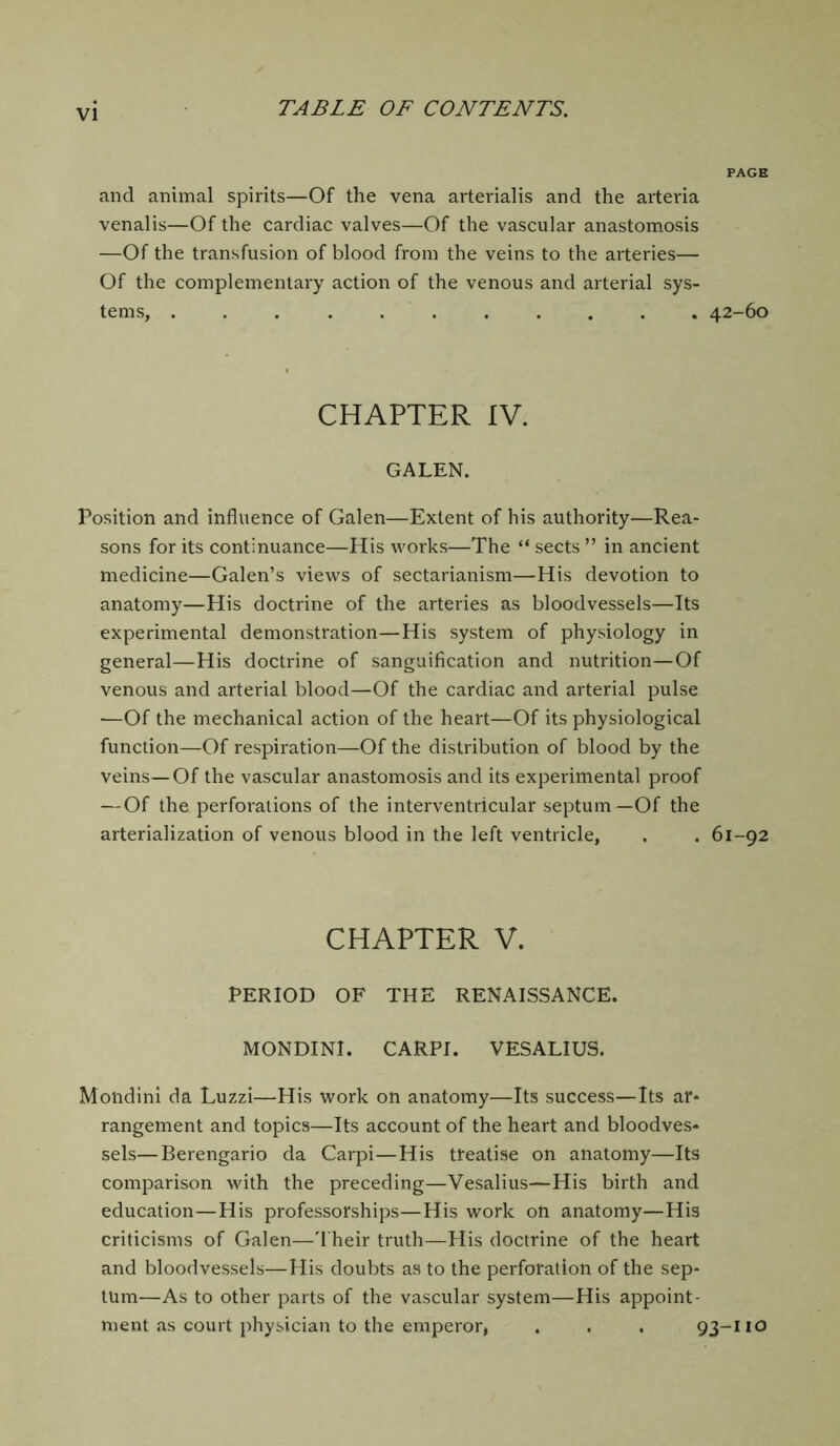 and animal spirits—Of the vena arterialis and the arteria venal is—Of the cardiac valves—Of the vascular anastomosis —Of the transfusion of blood from the veins to the arteries— Of the complementary action of the venous and arterial sys- tems, ... ........ 42-60 CHAPTER IV. GALEN. Position and influence of Galen—Extent of his authority—Rea- sons for its continuance—His works—The “ sects ” in ancient medicine—Galen’s views of sectarianism—His devotion to anatomy—His doctrine of the arteries as bloodvessels—Its experimental demonstration—His system of physiology in general—His doctrine of sanguification and nutrition—Of venous and arterial blood—Of the cardiac and arterial pulse —Of the mechanical action of the heart—Of its physiological function—Of respiration—Of the distribution of blood by the veins—Of the vascular anastomosis and its experimental proof —Of the perforations of the interventricular septum—Of the arterialization of venous blood in the left ventricle, . . 61-92 CHAPTER V. PERIOD OF THE RENAISSANCE. MONDINI. CARPI. VESALIUS. Mondini da Luzzi—His work on anatomy—Its success—Its ar- rangement and topics—Its account of the heart and bloodves- sels— Berengario da Carpi—His treatise on anatomy—Its comparison with the preceding—Vesalius—His birth and education—His professorships—His work on anatomy—His criticisms of Galen—Their truth—His doctrine of the heart and bloodvessels—His doubts as to the perforation of the sep- tum—As to other parts of the vascular system—His appoint- ment as court physician to the emperor, . . . 93-110