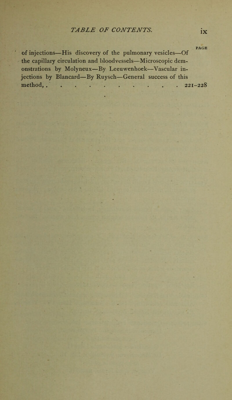 IX of injections—His discovery of the pulmonary vesicles—Of the capillary circulation and bloodvessels—Microscopic dem- onstrations by Molyneux—By Leeuwenhoek—Vascular in- jections by Blancard—By Ruysch—General success of this method, 221-228