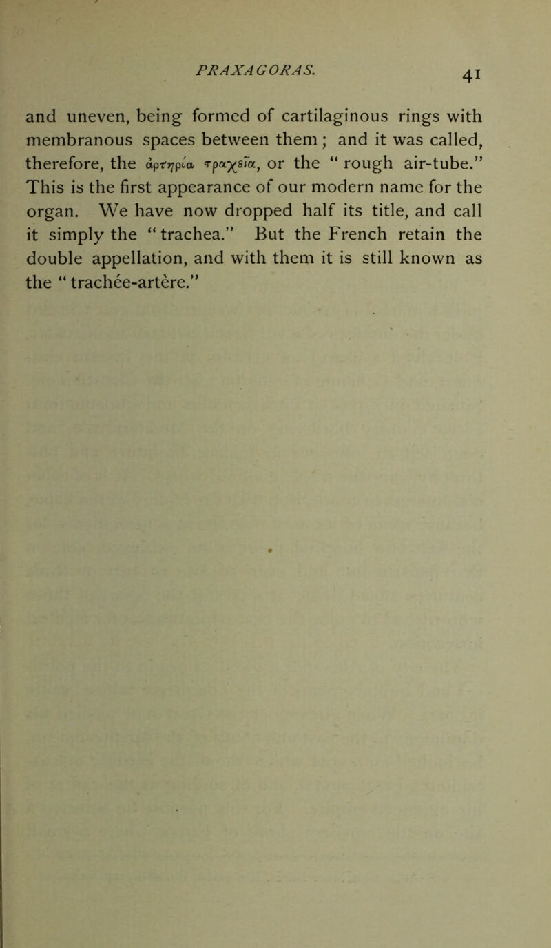 and uneven, being formed of cartilaginous rings with membranous spaces between them; and it was called, therefore, the apttjpca Tpa^sfa, or the “ rough air-tube.” This is the first appearance of our modern name for the organ. We have now dropped half its title, and call it simply the “ trachea.” But the French retain the double appellation, and with them it is still known as the “ trachee-artere.”