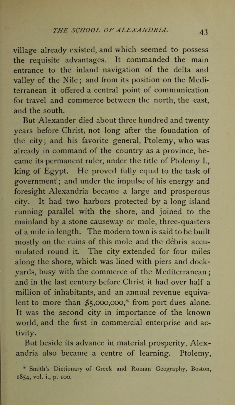 village already existed, and which seemed to possess the requisite advantages. It commanded the main entrance to the inland navigation of the delta and valley of the Nile; and from its position on the Medi- terranean it offered a central point of communication for travel and commerce between the north, the east, and the south. But Alexander died about three hundred and twenty years before Christ, not long after the foundation of the city; and his favorite general, Ptolemy, who was already in command of the country as a province, be- came its permanent ruler, under the title of Ptolemy I., king of Egypt. He proved fully equal to the task of government; and under the impulse of his energy and foresight Alexandria became a large and prosperous city. It had two harbors protected by a long island running parallel with the shore, and joined to the mainland by a stone causeway or mole, three-quarters of a mile in length. The modern town is said to be built mostly on the ruins of this mole and the debris accu- mulated round it. The city extended for four miles along the shore, which was lined with piers and dock- yards, busy with the commerce of the Mediterranean ; and in the last century before Christ it had over half a million of inhabitants, and an annual revenue equiva- lent to more than $5,000,000,* from port dues alone. It was the second city in importance of the known world, and the first in commercial enterprise and ac- tivity. But beside its advance in material prosperity, Alex- andria also became a centre of learning. Ptolemy, * Smith’s Dictionary of Greek and Roman Geography, Boston, 1854, vol. i., p. 100.