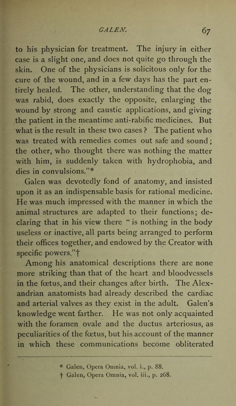 6? to his physician for treatment. The injury in either case is a slight one, and does not quite go through the skin. One of the physicians is solicitous only for the cure of the wound, and in a few days has the part en- tirely healed. The other, understanding that the dog was rabid, does exactly the opposite, enlarging the wound by strong and caustic applications, and giving the patient in the meantime anti-rabific medicines. But what is the result in these two cases ? The patient who was treated with remedies comes out safe and sound; the other, who thought there was nothing the matter with him, is suddenly taken with hydrophobia, and dies in convulsions.”* Galen was devotedly fond of anatomy, and insisted upon it as an indispensable basis for rational medicine. He was much impressed with the manner in which the animal structures are adapted to their functions; de- claring that in his view there “ is nothing in the body useless or inactive, all parts being arranged to perform their offices together, and endowed by the Creator with specific powers.”! Among his anatomical descriptions there are none more striking than that of the heart and bloodvessels in the foetus, and their changes after birth. The Alex- andrian anatomists had already described the cardiac and arterial valves as they exist in the adult. Galen’s knowledge went farther. He was not only acquainted with the foramen ovale and the ductus arteriosus, as peculiarities of the foetus, but his account of the manner in which these communications become obliterated * Galen, Opera Omnia, vol. i., p. 88.