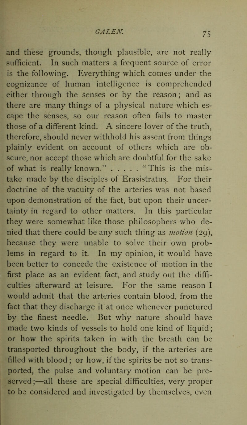 and these grounds, though plausible, are not really sufficient. In such matters a frequent source of error is the following. Everything which comes under the cognizance of human intelligence is comprehended either through the senses or by the reason; and as there are many things of a physical nature which es- cape the senses, so our reason often fails to master those of a different kind. A sincere lover of the truth, therefore, should never withhold his assent from things plainly evident on account of others which are ob- scure, nor accept those which are doubtful for the sake of what is really known.” “ This is the mis- take made by the disciples of Erasistratus^ For their doctrine of the vacuity of the arteries was not based upon demonstration of the fact, but upon their uncer- tainty in regard to other matters. In this particular they were somewhat like those philosophers who de- nied that there could be any such thing as motion (29), because they were unable to solve their own prob- lems in regard to it. In my opinion, it would have been better to concede the existence of motion in the first place as an evident fact, and study out the diffi- culties afterward at leisure. For the same reason I would admit that the arteries contain blood, from the fact that they discharge it at once whenever punctured by the finest needle. But why nature should have made two kinds of vessels to hold one kind of liquid; or how the spirits taken in with the breath can be transported throughout the body, if the arteries are filled with blood; or how, if the spirits be not so trans- ported, the pulse and voluntary motion can be pre- served;—all these are special difficulties, very proper to be considered and investigated by themselves, even