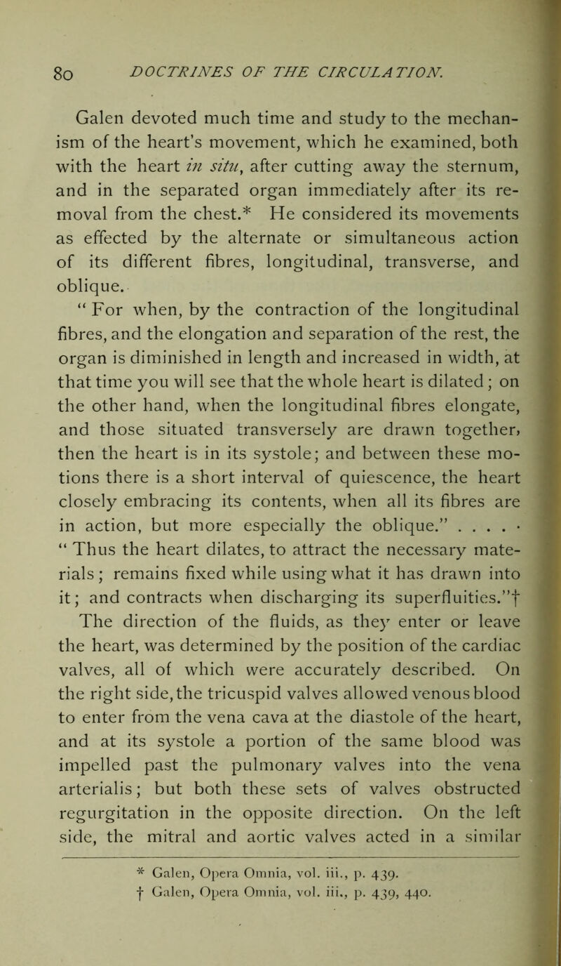 Galen devoted much time and study to the mechan- ism of the heart’s movement, which he examined, both with the heart in situ, after cutting away the sternum, and in the separated organ immediately after its re- moval from the chest.* He considered its movements as effected by the alternate or simultaneous action of its different fibres, longitudinal, transverse, and oblique. “ For when, by the contraction of the longitudinal fibres, and the elongation and separation of the rest, the organ is diminished in length and increased in width, at that time you will see that the whole heart is dilated; on the other hand, when the longitudinal fibres elongate, and those situated transversely are drawn together, then the heart is in its systole; and between these mo- tions there is a short interval of quiescence, the heart closely embracing its contents, when all its fibres are in action, but more especially the oblique.” . . . . • “ Thus the heart dilates, to attract the necessary mate- rials ; remains fixed while using what it has drawn into it; and contracts when discharging its superfluities.”! The direction of the fluids, as they enter or leave the heart, was determined by the position of the cardiac valves, all of which were accurately described. On the right side, the tricuspid valves allowed venous blood to enter from the vena cava at the diastole of the heart, and at its systole a portion of the same blood was impelled past the pulmonary valves into the vena arterialis; but both these sets of valves obstructed regurgitation in the opposite direction. On the left side, the mitral and aortic valves acted in a similar * Galen, Opera Omnia, vol. iii., p. 439.