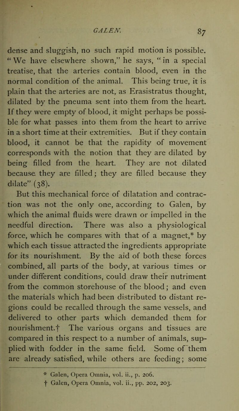 37 dense and sluggish, no such rapid motion is possible. “ We have elsewhere shown,” he says, “ in a special treatise, that the arteries contain blood, even in the normal condition of the animal. This being true, it is plain that the arteries are not, as Erasistratus thought, dilated by the pneuma sent into them from the heart. If they were empty of blood, it might perhaps be possi- ble for what passes into them from the heart to arrive in a short time at their extremities. But if they contain blood, it cannot be that the rapidity of movement corresponds with the notion that they are dilated by being filled from the heart. They are not dilated because they are filled; they are filled because they dilate” (38). But this mechanical force of dilatation and contrac- tion was not the only one, according to Galen, by which the animal fluids were drawn or impelled in the needful direction. There was also a physiological force, which he compares with that of a magnet,* by which each tissue attracted the ingredients appropriate for its nourishment. By the aid of both these forces combined, all parts of the body, at various times or under different conditions, could draw their nutriment from the common storehouse of the blood; and even the materials which had been distributed to distant re- gions could be recalled through the same vessels, and delivered to other parts which demanded them for nourishment^ The various organs and tissues are compared in this respect to a number of animals, sup- plied with fodder in the same field. Some of'them are already satisfied, while others are feeding; some * Galen, Opera Omnia, vol. ii., p. 206.