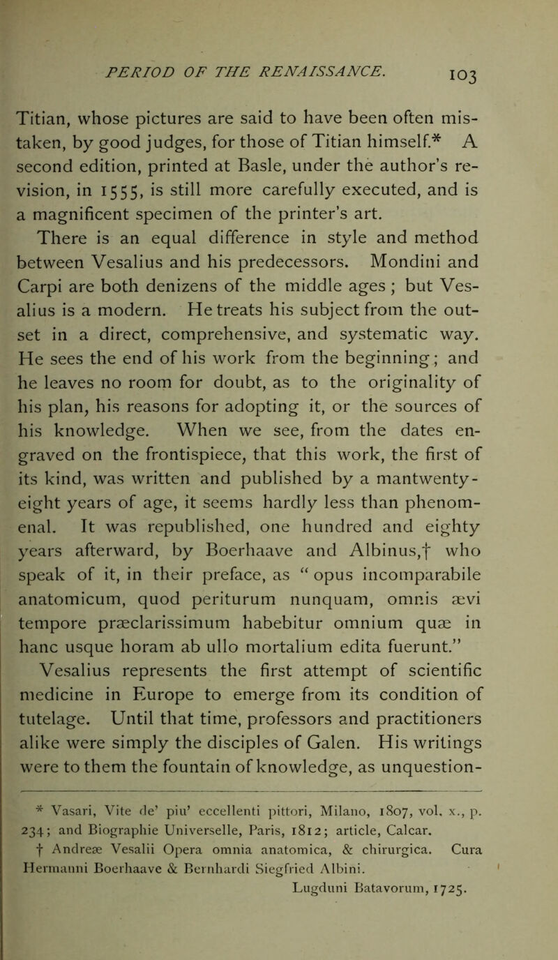 IO3 Titian, whose pictures are said to have been often mis- taken, by good judges, for those of Titian himself* A second edition, printed at Basle, under the author’s re- vision, in 1555, is still more carefully executed, and is a magnificent specimen of the printer’s art. There is an equal difference in style and method between Vesalius and his predecessors. Mondini and Carpi are both denizens of the middle ages; but Ves- alius is a modern. He treats his subject from the out- set in a direct, comprehensive, and systematic way. He sees the end of his work from the beginning; and he leaves no room for doubt, as to the originality of his plan, his reasons for adopting it, or the sources of his knowledge. When we see, from the dates en- graved on the frontispiece, that this work, the first of its kind, was written and published by a mantwenty- eight years of age, it seems hardly less than phenom- enal. It was republished, one hundred and eighty years afterward, by Boerhaave and Albinus,f who speak of it, in their preface, as “ opus incomparabile anatomicum, quod periturum nunquam, omnis aevi tempore praeclarissimum habebitur omnium quae in hanc usque horam ab ullo mortalium edita fuerunt.” Vesalius represents the first attempt of scientific medicine in Europe to emerge from its condition of tutelage. Until that time, professors and practitioners alike were simply the disciples of Galen. His writings were to them the fountain of knowledge, as unquestion- * Vasari, Vite de’ phi* eccellenti pittori, Milano, 1807, vol. x., p. 234; and Biographie Universelle, Paris, 1812; article, Calcar. f Andrese Vesalii Opera omnia anatomica, & chirurgica. Cura Hermanni Boerhaave & Bernhardi Siegfried Albini. Lugduni Batavorum, 1725.