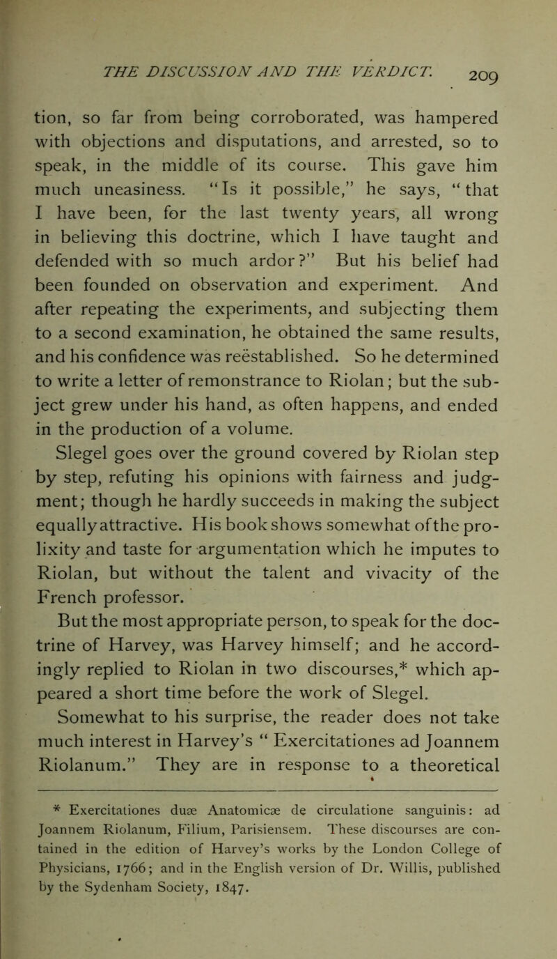 tion, so far from being corroborated, was hampered with objections and disputations, and arrested, so to speak, in the middle of its course. This gave him much uneasiness. “Is it possible,” he says, “that I have been, for the last twenty years, all wrong in believing this doctrine, which I have taught and defended with so much ardor?” But his belief had been founded on observation and experiment. And after repeating the experiments, and subjecting them to a second examination, he obtained the same results, and his confidence was reestablished. So he determined to write a letter of remonstrance to Riolan; but the sub- ject grew under his hand, as often happens, and ended in the production of a volume. Siegel goes over the ground covered by Riolan step by step, refuting his opinions with fairness and judg- ment; though he hardly succeeds in making the subject equally attractive. His book shows somewhat of the pro- lixity and taste for argumentation which he imputes to Riolan, but without the talent and vivacity of the French professor. But the most appropriate person, to speak for the doc- trine of Harvey, was Harvey himself; and he accord- ingly replied to Riolan in two discourses,* which ap- peared a short time before the work of Siegel. Somewhat to his surprise, the reader does not take much interest in Harvey’s “ Exercitationes ad Joannem Riolanum.” They are in response to a theoretical * Exercitationes duae Anatomicae de circulatione sanguinis: ad Joannem Riolanum, P'ilium, Parisiensem. These discourses are con- tained in the edition of Harvey’s works by the London College of Physicians, 1766; and in the English version of Dr. Willis, published by the Sydenham Society, 1847.