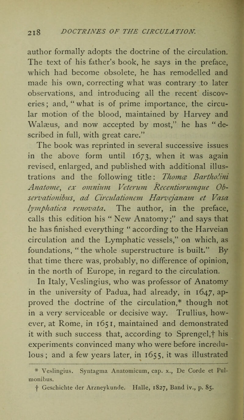 author formally adopts the doctrine of the circulation. The text of his father’s book, he says in the preface, which had become obsolete, he has remodelled and made his own, correcting what was contrary to later observations, and introducing all the recent discov- eries; and, “what is of prime importance, the circu- lar motion of the blood, maintained by Harvey and Walaeus, and now accepted by most,” he has “ de- scribed in full, with great care.” The book was reprinted in several successive issues in the above form until 1673, when it was again revised, enlarged, and published with additional illus- trations and the following title: Tliomez Bartholini Anatome, ex omnium Veterum Recentiorumque Ob- server tionibus, ad Circulationem Harvejanam et Vasa lymphatica renovata. The author, in the preface, calls this edition his “ New Anatomy;” and says that he has finished everything “ according to the Harveian circulation and the Lymphatic vessels,” on which, as foundations, “ the whole superstructure is built.” By that time there was, probably, no difference of opinion, in the north of Europe, in regard to the circulation. In Italy, Veslingius, who was professor of Anatomy in the university of Padua, had already, in 1647, ap- proved the doctrine of the circulation,* though not in a very serviceable or decisive way. Trullius, how- ever, at Rome, in 1651, maintained and demonstrated it with such success that, according to Sprengel,f his experiments convinced many who were before incredu- lous; and a few years later, in 1655, it was illustrated * Veslingius. Syntagma Anatomicum, cap. x., De Corde et Pul- monibus. j- Geschichte der Arzneykunde. Halle, 1827, Band iv., p. 85.