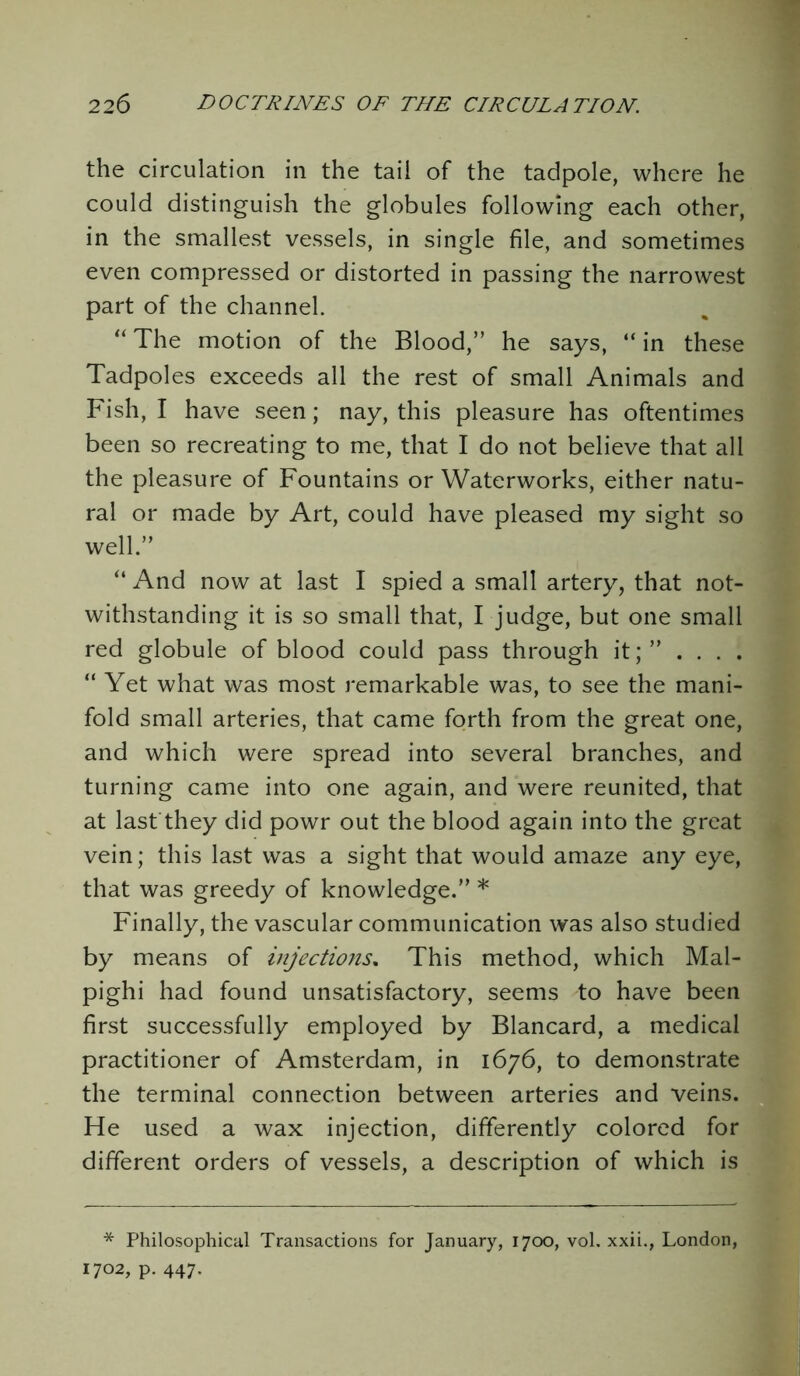 the circulation in the tail of the tadpole, where he could distinguish the globules following each other, in the smallest vessels, in single file, and sometimes even compressed or distorted in passing the narrowest part of the channel. “ The motion of the Blood,” he says, “ in these Tadpoles exceeds all the rest of small Animals and Fish, I have seen; nay, this pleasure has oftentimes been so recreating to me, that I do not believe that all the pleasure of Fountains or Waterworks, either natu- ral or made by Art, could have pleased my sight so well.” “ And now at last I spied a small artery, that not- withstanding it is so small that, I judge, but one small red globule of blood could pass through it;” ... . “ Yet what was most remarkable was, to see the mani- fold small arteries, that came forth from the great one, and which were spread into several branches, and turning came into one again, and were reunited, that at last they did powr out the blood again into the great vein; this last was a sight that would amaze any eye, that was greedy of knowledge.” * Finally, the vascular communication was also studied by means of injections. This method, which Mal- pighi had found unsatisfactory, seems to have been first successfully employed by Blancard, a medical practitioner of Amsterdam, in 1676, to demonstrate the terminal connection between arteries and veins. He used a wax injection, differently colored for different orders of vessels, a description of which is * Philosophical Transactions for January, 1700, vol. xxii., London, 1702, p. 447.