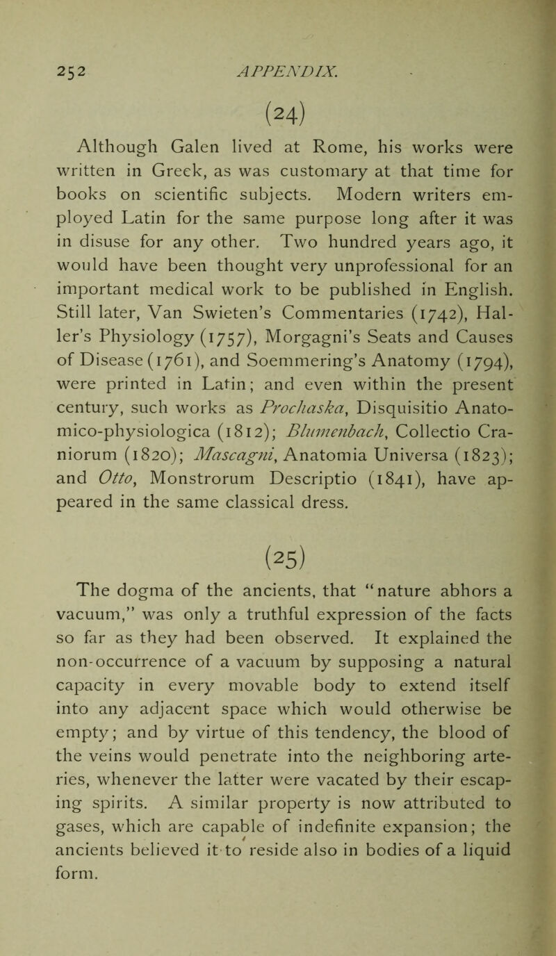 (24) Although Galen lived at Rome, his works were written in Greek, as was customary at that time for books on scientific subjects. Modern writers em- ployed Latin for the same purpose long after it was in disuse for any other. Two hundred years ago, it would have been thought very unprofessional for an important medical work to be published in English. Still later, Van Swieten’s Commentaries (1742), Hal- ler’s Physiology (1757), Morgagni’s Seats and Causes of Disease (1761), and Soemmering’s Anatomy (1794), were printed in Latin; and even within the present century, such works as Prochaska, Disquisitio Anato- mico-physiologica (1812); Blumenbach, Collectio Cra- niorum (1820); Mascagni, Anatomia Universa (1823); and Otto, Monstrorum Descriptio (1841), have ap- peared in the same classical dress. (25) The dogma of the ancients, that “nature abhors a vacuum,” was only a truthful expression of the facts so far as they had been observed. It explained the non-occurrence of a vacuum by supposing a natural capacity in every movable body to extend itself into any adjacent space which would otherwise be empty; and by virtue of this tendency, the blood of the veins would penetrate into the neighboring arte- ries, whenever the latter were vacated by their escap- ing spirits. A similar property is now attributed to gases, which are capable of indefinite expansion; the ancients believed it to reside also in bodies of a liquid form.