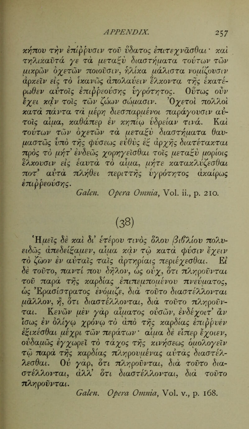 xtfnov rrjv snippvGiv rov vdarog EmreyvdGOai' xal ryjXxavra ye rd fiera%v diaoryjqara rovrov rtiv pixptiv oyertiv 7toiovGiv, fik'ixa fiaXora vopi^ovGiv dpxelv eig rd Ixavdg dno^aveiv ehxovra ryjg Exare- piddsv avrolg inippEOVGYjg vyp6ryjrog. 0vrog ovv £%EL xqv TOig T(x>v faldV GidfiaGLV. ’OyeTOL TtoX^oi xard ndvra rd fiepyj dieGnapqevoi napdyovGiv av- rolg aiqa, xadansp ev xrpitto vdpslav nvd. Koci rovrov rCdv oyerdv rd fieralgv diaGrr/qara Oav- fiaGrtig vno ryjg (pvGeog evdvg iig dpyyjg diareraxrai 7tpo$ to pyjr ivdetig yopyjyelodai rolg (isralgv [zopioig eXxovglv elg eavrd to ai^a, prjre xaraxXv^eGdat nor3 avrd nhrjOei nspirryjg vyporrjrog axa'ipog emppeovCYig. Galen. Opera Omnia, Vol. ii., p. 210. (38) de xal di erepov nvog o%ov (3i6Xiov noXv- eidc5g dnedellgafiEV, alfia xqv tq xard (pvGiv eyeiv rd %G)ov ev avralg ralg dpryjpiaig nepieyEodai. £{ de rovro, navr't nov dyj^ov, dg ov%, on nXyjpovvrai rov napa ryjg xapdiag Enins{ino[iEvov nvevqarog, dg 3EpaGtGrparog evo^e, did rovro diaareXXovrai pdX^ov, yj, on diaGreX^ovrai, dtd rovro nXyjpovv- rai. Kevtiv p.ev yap aifiarog ovgGv, evdeyoir dv iGcdg ev oXiyco ^poi'G) to dno ryjg xapdiag snippvev e%ixeg6ai qeyp1 rdv neparov * aiqa de elnep e%oiev, ovdajitig eyycjpel rd rdyog ryjg xivyjGEug opohoyelv rd napa ryjg xapdiag nKyjpovjiEvag aindg diaGrek- Xeadai. Od ydtp, on nkyjpovvrai, did rovro dia- GrehXovrai, a%X on diaareX^ovrai, did rovro nXrjpovvrai. Galen. Opera Omnia, Vol. v., p. 168.