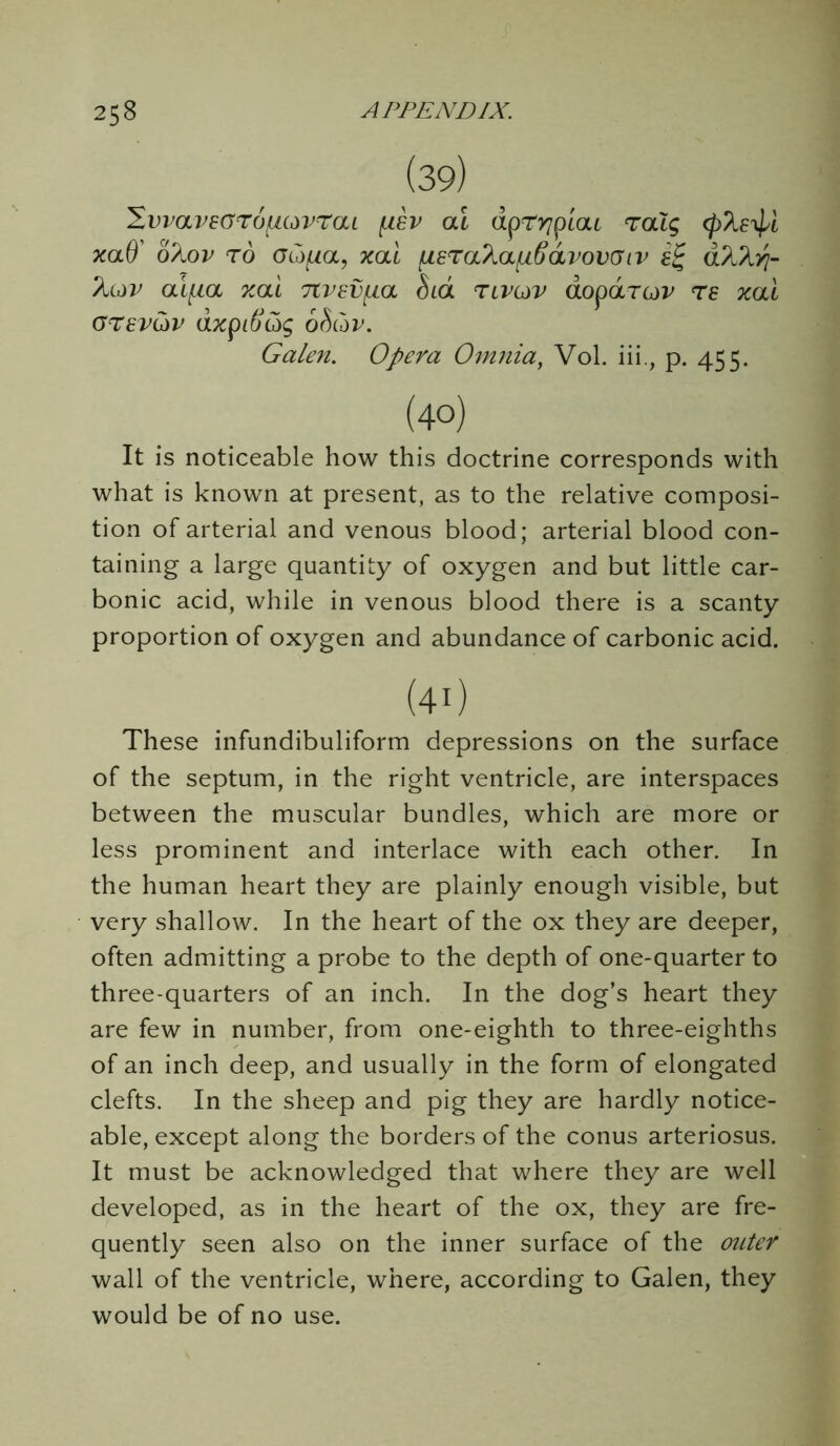 (39) 'ZvvavzorofMdvraL ai dpryipcac ralg cp?iE^i xaO' 6/iov to otifia, xai uera?ia[ifiavov(Jiv £% d^Xyj- ?icov ai[ia xai 7tvev^ia bid rcvov aoparov re xai arev&v dxpiftc5g ohCdv. Galen. Opera Omnia, Vol. iii., p. 455. (40) It is noticeable how this doctrine corresponds with what is known at present, as to the relative composi- tion of arterial and venous blood; arterial blood con- taining a large quantity of oxygen and but little car- bonic acid, while in venous blood there is a scanty proportion of oxygen and abundance of carbonic acid. (40 These infundibuliform depressions on the surface of the septum, in the right ventricle, are interspaces between the muscular bundles, which are more or less prominent and interlace with each other. In the human heart they are plainly enough visible, but very shallow. In the heart of the ox they are deeper, often admitting a probe to the depth of one-quarter to three-quarters of an inch. In the dog’s heart they are few in number, from one-eighth to three-eighths of an inch deep, and usually in the form of elongated clefts. In the sheep and pig they are hardly notice- able, except along the borders of the conus arteriosus. It must be acknowledged that where they are well developed, as in the heart of the ox, they are fre- quently seen also on the inner surface of the outer wall of the ventricle, where, according to Galen, they would be of no use.