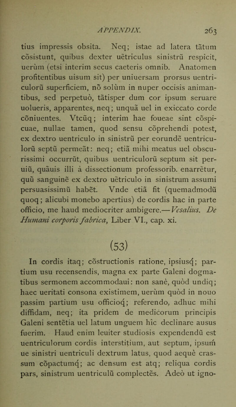 tius impressis obsita. Neq; istae ad latera tatum cosistunt, quibus dexter uetriculus sinistru respicit, uerum (etsi interim secus caeteris omnib. Anatomen profitentibus uisum sit) per uniuersam prorsus uentri- culoru superficiem, no solum in nuper occisis animan- tibus, sed perpetuo, tatisper dum cor ipsum seruare uolueris, apparentes, neq; unqua uel in exiccato corde coniuentes. Vtcuq; interim hae foueae sint cospi- cuae, nullae tamen, quod sensu coprehendi potest, ex dextro uentriculo in sinistru per eorunde uentricu- loru septu permeat: neq; etia mihi meatus uel obscu- rissimi occurrut, quibus uentriculoru septum sit per- uiu, quauis illi a dissectionum professorib. enarretur, quu sanguine ex dextro uetriculo in sinistrum assumi persuasissimu habet. Vnde etia fit (quemadmodu quoq; alicubi monebo apertius) de cordis hac in parte officio, me haud mediocriter ambigere.— Vesalius. De Humani corporis fabric a y Liber VI., cap. xi. In cordis itaq; costructionis ratione, ipsiusq; par- tium usu recensendis, magna ex parte Galeni dogma- tibus sermonem accommodaui: non sane, quod undiq; haec ueritati consona existimem, uerum quod in nouo passim partium usu officioq; referendo, adhuc mihi diffidam, neq; ita pridem de medicorum principis Galeni sentetia uel latum unguem hie declinare ausus fuerim. Haud enim leuiter studiosis expendendu est uentriculorum cordis interstitium, aut septum, ipsum ue sinistri uentriculi dextrum latus, quod aeque cras- sum copactumq; ac densum est atq; reliqua cordis pars, sinistrum uentriculu complectes. Adeo ut igno-