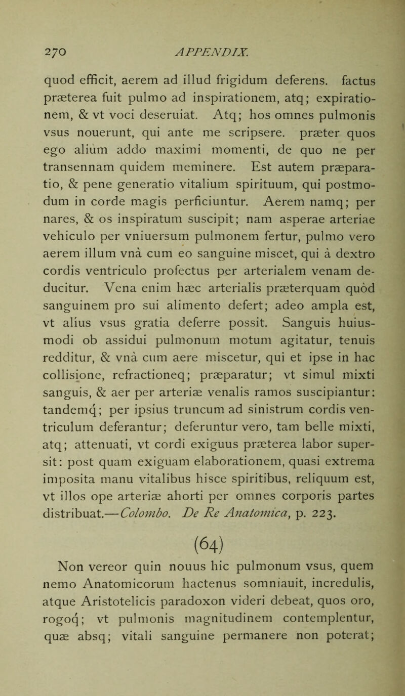 quod efficit, aerem ad illud frigidum deferens, factus praeterea fuit pulmo ad inspirationem, atq; expiratio- nem, & vt voci deseruiat. Atq; hos omnes pulmonis vsus nouerunt, qui ante me scripsere. praeter quos ego alium addo maximi momenti, de quo ne per transennam quidem meminere. Est autem praepara- tio, & pene generatio vitalium spirituum, qui postmo- dum in corde magis perficiuntur. Aerem namq; per nares, & os inspiratum suscipit; nam asperae arteriae vehiculo per vniuersum pulmonem fertur, pulmo vero aerem ilium vna cum eo sanguine miscet, qui a dextro cordis ventriculo profectus per arterialem venam de- ducitur. Vena enim haec arterialis praeterquam quod sanguinem pro sui alimento defert; adeo ampla est, vt alius vsus gratia deferre possit. Sanguis huius- modi ob assidui pulmonum motum agitatur, tenuis redditur, & vna cum aere miscetur, qui et ipse in hac collisione, refractioneq; praeparatur; vt simul mixti sanguis, & aer per arteriae venalis ramos suscipiantur: tandemq; per ipsius truncum ad sinistrum cordis ven- triculuin deferantur; deferuntur vero, tarn belle mixti, atq; attenuati, vt cordi exiguus praeterea labor super- sit: post quam exiguam elaborationem, quasi extrema imposita manu vitalibus hisce spiritibus, reliquum est, vt illos ope arteriae ahorti per omnes corporis partes distribuat.—Colombo. De Re Anatomic a, p. 223. Non vereor quin nouus hie pulmonum vsus, quern nemo Anatomicorum hactenus somniauit, incredulis, atque Aristotelicis paradoxon videri debeat, quos oro, rogoq; vt pulmonis magnitudinem contemplentur, quae absq; vitali sanguine permanere non poterat;