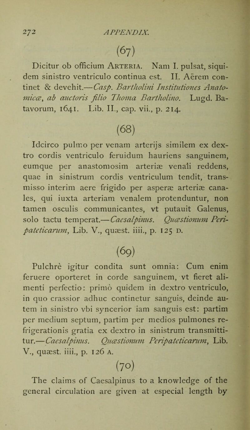 (67) Dicitur ob officium Arteria. Nam I. pulsat, siqui- dem sinistro ventriculo continua est. II. Aerem con- tinet & devehit.— Casp. Bartholini Institutiones Anato- miccey ab auctoris filio Thoma Bcirtholino. Lugd. Ba- tavorum, 1641. Lib. II., cap. vii., p. 214. Idcirco pulmo per v-enam arterijs similem ex dex- tro cordis ventriculo feruidum hauriens sanguinem, eumque per anastomosim arteriae vena'li reddens, quae in sinistrum cordis ventriculum tendit, trans- misso interim aere frigido per asperae arteriae Cana- les, qui iuxta arteriam venalem protenduntur, non tamen osculis communicantes, vt putauit Galenus, solo tactu temperat.—Caesalpinus. Qucestiomim Peri- pateticarum, Lib. V., quaest. iiii., p. 125 d. Pulchre igitur condita sunt omnia: Cum enim feruere oporteret in corde sanguinem, vt fieret ali- menti perfectio: primo quidem in dextro ventriculo, in quo crassior adhuc continetur sanguis, deinde au- tem in sinistro vbi syncerior iam sanguis est: partim per medium septum, partim per medios pulmones re- frigerationis gratia ex dextro in sinistrum transmitti- tur.—Caesalpinus. Qucestiomim Peripatetic arum, Lib. V., quaest. iiii., p. 126 A. The claims of Caesalpinus to a knowledge of the general circulation are given at especial length by