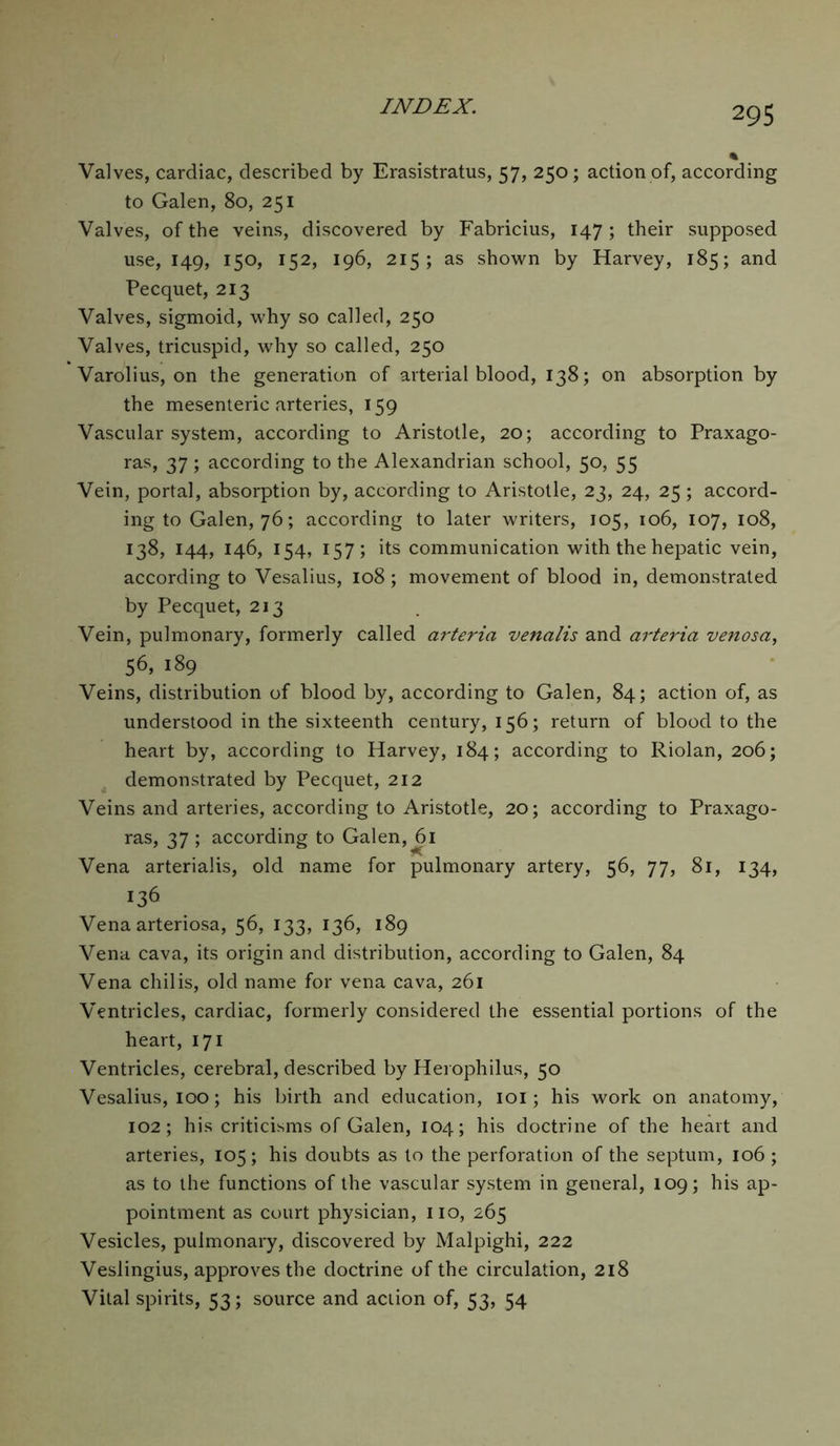 Valves, cardiac, described by Erasistratus, 57, 250; action of, according to Galen, 80, 251 Valves, of the veins, discovered by Fabricius, 147 ; their supposed use, 149, 150, 152, 196, 215; as shown by Harvey, 185; and Pecquet, 213 Valves, sigmoid, why so called, 250 Valves, tricuspid, why so called, 250 Varolius, on the generation of arterial blood, 138; on absorption by the mesenteric arteries, 159 Vascular system, according to Aristotle, 20; according to Praxago- ras, 37; according to the Alexandrian school, 50, 55 Vein, portal, absorption by, according to Aristotle, 23, 24, 25; accord- ing to Galen, 76; according to later writers, 105, 106, 107, 108, 138, 144, 146, 154, 157; its communication with the hepatic vein, according to Vesalius, 108; movement of blood in, demonstrated by Pecquet, 213 Vein, pulmonary, formerly called arteria venalis and arteria venosa, 56, 189 Veins, distribution of blood by, according to Galen, 84; action of, as understood in the sixteenth century, 156; return of blood to the heart by, according to Harvey, 184; according to Riolan, 206; demonstrated by Pecquet, 212 Veins and arteries, according to Aristotle, 20; according to Praxago- ras, 37 ; according to Galen, 61 Vena arterialis, old name for pulmonary artery, 56, 77, 81, 134, 136 Vena arteriosa, 56, 133, 136, 189 Vena cava, its origin and distribution, according to Galen, 84 Vena chilis, old name for vena cava, 261 Ventricles, cardiac, formerly considered the essential portions of the heart, 171 Ventricles, cerebral, described by Herophilus, 50 Vesalius, 100; his birth and education, 101; his work on anatomy, 102; his criticisms of Galen, 104; his doctrine of the heart and arteries, 105; his doubts as to the perforation of the septum, 106 ; as to the functions of the vascular system in general, 109; his ap- pointment as court physician, no, 265 Vesicles, pulmonary, discovered by Malpighi, 222 Veslingius, approves the doctrine of the circulation, 218 Vital spirits, 53; source and action of, 53, 54