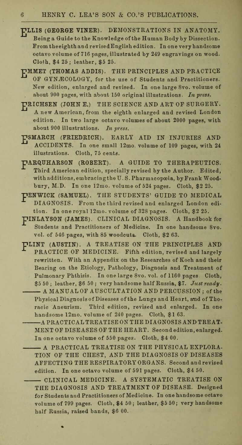 JTJLLIS (GEORGE VINER). DEMONSTRATIONS IN ANATOMY. Being a Guide to the Knowledge of the Human Body by Dissection. Erom theeighthand revised English edition. In one very handsome octavo volume of 716 pages, illustrated by 249 engravings on wood. Cloth, $4 26; leather, $5 25. PMMET (THOMAS ADDIS). THE PRINCIPLES AND PRACTICE New edition, enlarged and revised. In one large 8vo. volume of about 900 pages, with about 150 original illustrations. In press. J7RICHSEN (JOHN E.) THE SCIENCE AND ART OF SURGERY. A new American, from the eighth enlarged and revised London edition. In two large octavo volumes of about 2000 pages, with about 900 illustrations. In press. PSMARCK (FRIEDRICH). EARLY AID IN INJURIES AND ACCIDENTS. In one small 12mo. volume of 109 pages, with 24 illustrations. Cloth, 75 cents. pARQUHARSON (ROBERT). A GUIDE TO THERAPEUTICS. Third American edition, specially revised by the Author. Edited, withadditions,embracingtheU. S. Pharmacopoeia, by Frank Wood- bury, M.D. In one 12mo. volume of 524 pages. Cloth, $2 25. pENWICK (SAMUEL). THE STUDENTS’ GUIDE TO MEDICAL DIAGNOSIS. From the third revised and enlarged London edi- tion. In one royal 12mo. volume of 328 pages. Cloth, $2 25. piNLAYSON (JAMES). CLINICAL DIAGNOSIS. A Handbook for Students and Practitioners of Medicine. In one handsome 8vo. vol. of 546 pages, with 85 woodcuts. Cloth, $2 63. (AUSTIN). A TREATISE ON THE PRINCIPLES AND PRACTICE OF MEDICINE. Fifth edition, revised and largely rewritten. With an Appendix on the Researches of Koch and their Bearing on the Etiology, Pathology, Diagnosis and Treatment of Pulmonary Phthisis. In one large 8vo. vol. of 1160 pages Cloth, $5 50 ; leather, $6 50 ; very handsome half Russia, $7. Just ready. — A MANUAL OF AUSCULTATION AND PERCUSSION ; of the Physical Diagnosis of Diseases of the Lungs and Heart, a*ad of Tho- racic Aneurism. Third edition, revised and enlarged. In one handsome 12mo. volume of 240 pages. Cloth, $1 63. —A PRACTICALTREATISEONTHE DIAGNOSIS ANDTREAT- pLINT MENT OF DISEASES OF THE HEART. Second edition, enlarged. In one octavo volume of 550 pages. Cloth, $4 00. — A PRACTICAL TREATISE ON THE PHYSICAL EXPLORA- TION OF THE CHEST, AND THE DIAGNOSIS OF DISEASES AFFECTING THE RESPIRATORY ORGANS. Second and revised edition. In one octavo volume of 591 pages. Cloth, $4 50. — CLINICAL MEDICINE. A SYSTEMATIC TREATISE ON THE DIAGNOSIS AND TREATMENT OF DISEASE. Designed for Students and Practitioners of Medicine. In one handsome octavo volume of 799 pages. Cloth, $4 50; leather, $5 50; very handsome half Russia, raised bands, $6 00.