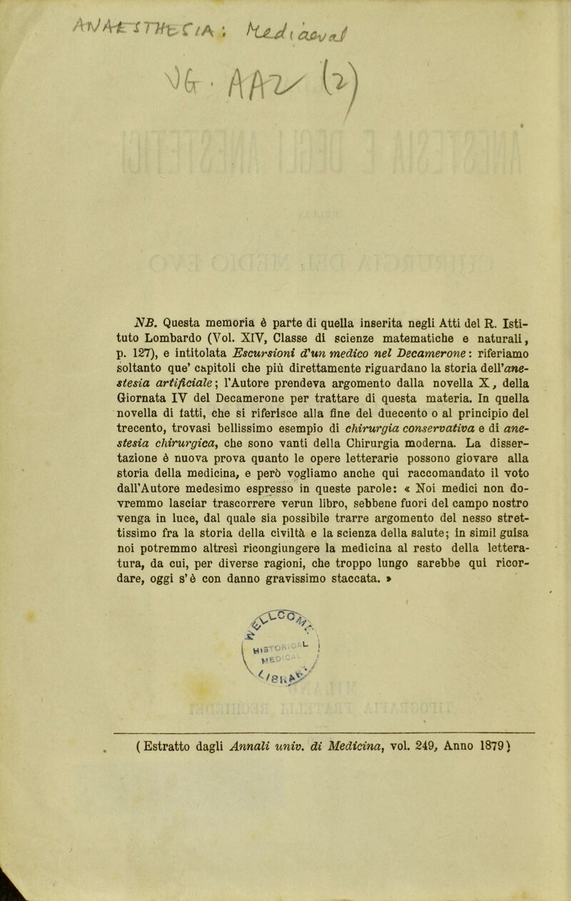 Hi ■ ì\f\zy Uì NB. Questa memoria è parte di quella inserita negli Atti del R. Isti- tuto Lombardo (Voi. XIV, Classe di scienze matematiche e naturali, p. 127), e intitolata Escursioni d'un medico nel Becamerone : riferiamo soltanto que’ capitoli che più direttamente riguardano la storia dell’ane- stesia artificiale \ TAutore prendeva argomento dalla novella X, della Giornata IV del Becamerone per trattare di questa materia. In quella novella di tatti, che si riferisce alla fine del duecento o al principio del trecento, trovasi bellissimo esempio di chirurgia conservativa e di ane- stesia chirurgica, che sono vanti della Chirurgia moderna. La disser- tazione è nuova prova quanto le opere letterarie possono giovare alla storia della medicina, e però vogliamo anche qui raccomandato il voto dall’Autore medesimo espresso in queste parole: « Noi medici non do- vremmo lasciar trascorrere verun libro, sebbene fuori del campo nostro venga in luce, dal quale sia possibile trarre argomento del nesso stret- tissimo fra la storia della civiltà e la scienza della salute; in simil guisa noi potremmo altresì ricongiungere la medicina al resto della lettera- tura, da cui, per diverse ragioni, che troppo lungo sarebbe qui ricor- dare, oggi s’è con danno gravissimo staccata. > ( Estratto dagli Annali univ. di Medicina, voi. 249, Anno 1879 )