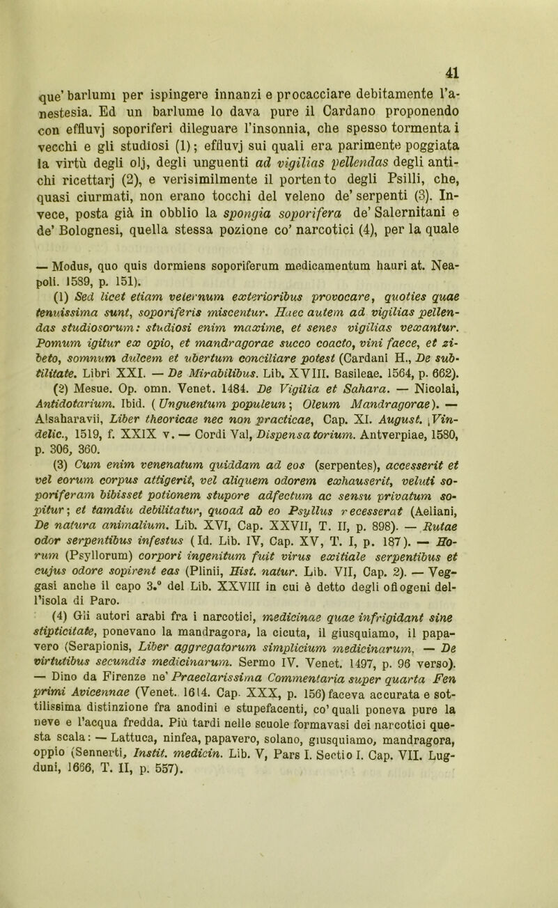 que’barlumi per ispingere innanzi e procacciare debitamente l’a- nestesia. Ed un barlume lo dava pure il Cardano proponendo con effluvj soporiferi dileguare l’insonnia, che spesso tormenta i vecchi e gli studiosi (1) ; effluvj sui quali era parimente poggiata la virtù degli olj, degli unguenti ad vigilias pellendas degli anti- chi ricettarj (2), e verisimilmente il portento degli Psilli, che, quasi ciurmati, non erano tocchi del veleno de’ serpenti (3). In- vece, posta già in obblio la spongia soporifera de’ Salernitani e de’ Bolognesi, quella stessa pozione co’ narcotici (4), per la quale — Modus, quo quis dormiens soporiferum medicameutum hauri at. Nea- poli. 1589, p. 151). (1) Sed licei etiam velernum exterioribus 'provocare, quoties quae tenuissima sunt, soporiferis miscentur. Huec autem ad vigilias pellen- das studiosorum: studiosi enim maxime, et senes vigilias vexantur. Pomum igitur ex opio, et mandragorae succo coacto, vini facce, et zi- beto, somnum dulcem et ubertum conciliare potest (Cardani H., De sub- tilitate. Libri XXI. — De Miràbilibus. Lib. XVIII. Basileae. 1564, p. 662). (2) Mesue. Op. omn. Venet. 1484. De Vigilia et Sahara. — Nicolai, Antidotarium. Ibid. {Unguentum populeun\ Oleum Mandragorae). — Alsaharavii, Liber theoricae nec non practicae. Gap. XI. August. \ Vin- delic., 1519, f. XXIX v. — Cordi Val, Dispensa torium. Aiitverpiae, 1580, p. 306, 360. (3) Cum enim venenatum quiddam ad eos (serpentes), accesserit et vel eorum corpus attigerit, vel aliquem odorem exhauserit, velati so- poriferam bibisset potionem stupore adfectum ac sensu privatum so- pitur-, et tamdiu debilitatur, quoad ab eo Psgllus recesserat (Aeliani, De natura animalium. Lib. XVI, Gap. XXVII, T. II, p. 898). — Rutae odor serpentibus infestus (Id. Lib. IV, Gap. XV, T. I, p. 187). — Eo- rum (Psyllorum) corpori ingenitum fuit virus exitiale serpentibus et cujus odore sopirent eas (Plinii, Eist. natur. Lib. VII, Gap. 2). — Veg- gasi anche il capo 3.° del Lib. XXVIII in cui è detto degli ofiogeui del- l’isola di Paro. (4) Gli autori arabi fra i narcotici, medicinae quae infrigidant sine stipticitate, ponevano la mandragora, la cicuta, il giusquiamo, il papa- vero (Serapionis, Liber aggregatorum simplicium medicinarum, — De virtutibus secundis medicinarum. Sermo IV. Venet. 1497, p. 96 verso). — Dino da Firenze ne’ Praeclarissima Commentarla super quarta Fen primi Avicennae (Venet. 1614. Gap. XXX, p. 156) faceva accurata e sot- tilissima distinzione fra anodini e stupefacenti, co’ quali poneva pure la neve e l’acqua fredda. Più tardi nelle scuole formavasi dei narcotici que- sta scala : — Lattuca, ninfea, papavero, solano, giusquiamo, mandragora, oppio (Sennerti, Instit. medicin. Lib. V, Pars I. Sertio I. Gap. VII. Lug- duni, 1666, T. II, p. 557).