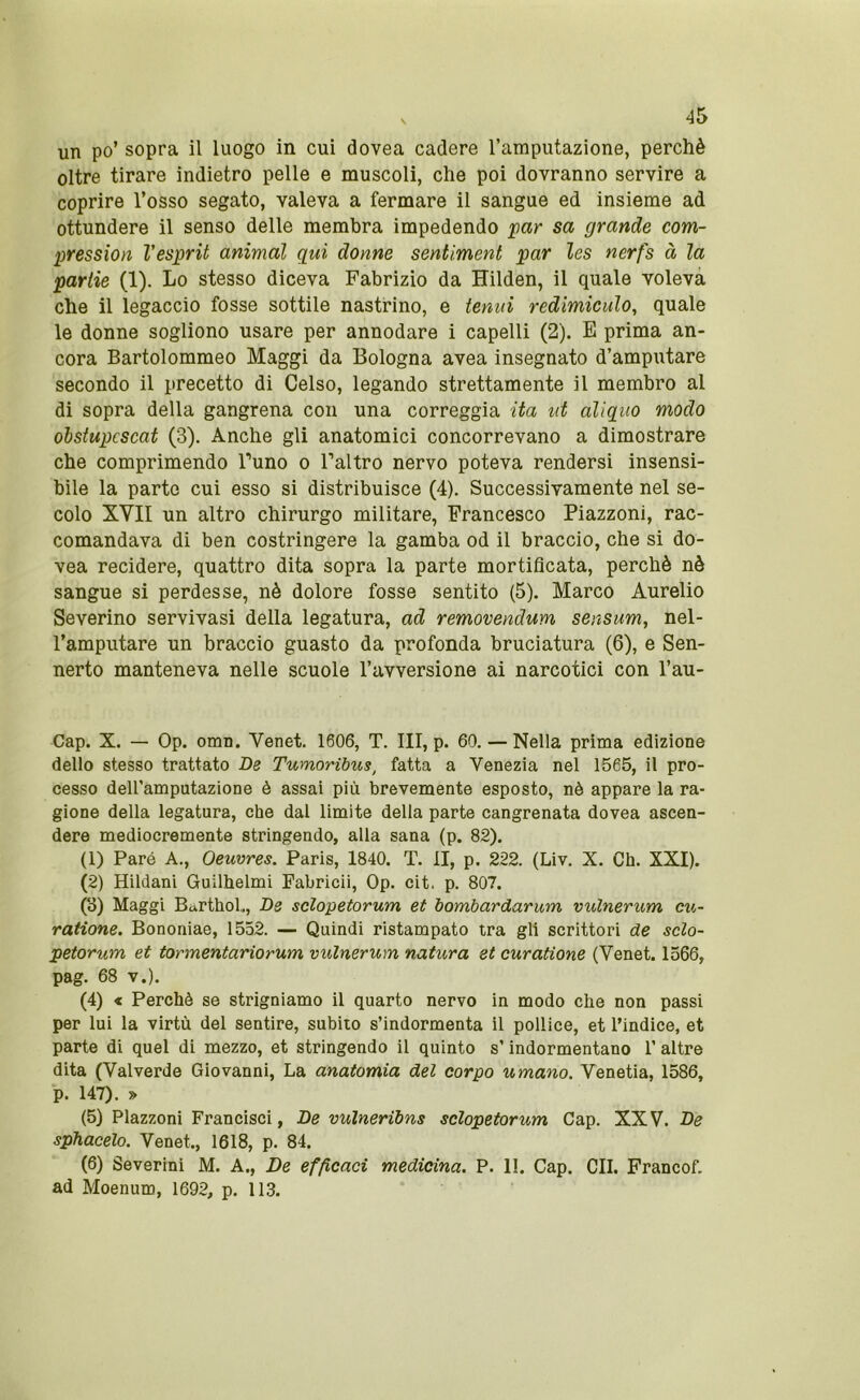 s ^5 un po’ sopra il luogo in cui dovea cadere l’amputazione, perchè oltre tirare indietro pelle e muscoli, che poi dovranno servire a coprire l’osso segato, valeva a fermare il sangue ed insieme ad ottundere il senso delle membra impedendo par sa grande com- pression Vesprit animai qui donne sentiment par les nerfs à la parlie (1). Lo stesso diceva Fabrizio da Hilden, il quale voleva che il legaccio fosse sottile nastrino, e tenui redimiculo, quale le donne sogliono usare per annodare i capelli (2). E prima an- cora Bartolommeo Maggi da Bologna avea insegnato d’amputare secondo il precetto di Celso, legando strettamente il membro al di sopra della gangrena con una correggia ita ut aliqiio modo ohstupcscat (3). Anche gli anatomici concorrevano a dimostrare che comprimendo Tuno o Faltro nervo poteva rendersi insensi- bile la parto cui esso si distribuisce (4). Successivamente nel se- colo XVII un altro chirurgo militare, Francesco Piazzoni, rac- comandava di ben costringere la gamba od il braccio, che si do- vea recidere, quattro dita sopra la parte mortificata, perchè nè sangue si perdesse, nè dolore fosse sentito (5), Marco Aurelio Severino servivasi della legatura, ad removendum sensum, nel- l’amputare un braccio guasto da profonda bruciatura (6), e Sen- nerto manteneva nelle scuole l’avversione ai narcotici con l’au- Cap. X. — Op. omn. Venet. 1606, T. Ili, p. 60. — Nella prima edizione dello stesso trattato De Tumoribus^ fatta a Venezia nel 1565, il pro- cesso deU’amputazione è assai più brevemente esposto, nè appare la ra- gione della legatura, che dal limite della parte cangrenata dovea ascen- dere mediocremente stringendo, alla sana (p. 82). (1) Paré A., Oeuvres. Paris, 1840. T. II, p. 222. (Liv. X. Ch. XXI). (2) Hildani Guilhelmi Fabricii, Op. cit. p. 807. (o) Maggi Barthol,, De sclopetorum et bombardarum vulnerum cti- raiione. Bononiae, 1552. — Quindi ristampato tra gli scrittori de sclo- petorum et tormentariorum vulnerum natura et curatione (Venet. 1566, pag. 68 V.). (4) X Perchè se strigniamo il quarto nervo in modo che non passi per lui la virtù del sentire, subito s’indormenta il pollice, et l’indice, et parte di quel di mezzo, et stringendo il quinto s’indormentano 1’ altre dita (Vaiverde Giovanni, La anatomia del corpo umano. Venetia, 1586, p. 147). » (5) Piazzoni Francisci, De vuìneribns sclopetorum Gap. XXV. De sphacelo. Venet., 1618, p. 84. (6) Severini M. A., De efficaci medicina. P. 1!. Gap. GII. Francof. ad Moenum, 1692, p. 113.