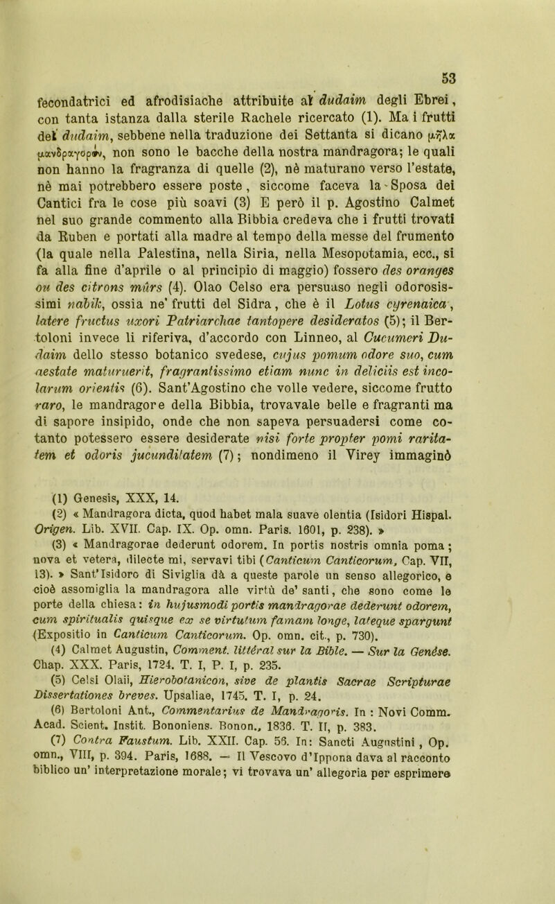 fecondatrici ed afrodisiache attribuite al dudaim degli Ebrei, con tanta istanza dalla sterile Rachele ricercato (1). Ma i frutti del dudaim, sebbene nella traduzione dei Settanta si dicano (xyJX(x fjiavSpaYopiv, non sono le bacche della nostra mandragora; le quali non hanno la fragranza di quelle (2), nè maturano verso l’estate, nè mai potrebbero essere poste, siccome faceva la'Sposa dei Cantici fra le cose più soavi (3) E però il p. Agostino Calmet nel suo grande commento alla Bibbia credeva che i frutti trovati da Ruben e portati alla madre al tempo della messe del frumento (la quale nella Palestina, nella Siria, nella Mesopotamia, ecc., si fa alla fine d’aprile o al principio di m.aggio) fossero des oranges OH des citrons mùrs (4). Ciao Celso era persuaso negli odorosis- simi nàbik, ossia ne’ frutti del Sidra, che è il Lotus cirenaica, latere fructus uxori Patriarchae fantopere desideratos (5); il Ber- toloni invece li riferiva, d’accordo con Linneo, al Gucumeri Du- daim dello stesso botanico svedese, cujus pomum odore suo, cum nestaie maturuerit, fragrantissimo etiam nunc in deliciis est inco- larum orientis (6). Sant’Agostino che volle vedere, siccome frutto raro, le mandragore della Bibbia, trovavate belle e fragranti ma di sapore insipido, onde che non sapeva persuadersi come co- tanto potessero essere desiderate nisi forte propter pomi rariia- tem et odoris jucundilatem (7) ; nondimeno il Virey immaginò (1) Genesis, XXX, 14. (2) « Mandragora dieta, quod habet mala suave olentia (Isidori Hispal. Origen. Lib. XVII. Gap. IX. Op. omn. Paris. 1601, p. 238). » (3) « Mandragorae dederunt odorera. In portis nostris omnia poma ; nova et vetera, dilecte mi, servavi tibi {Canticum Canticorum, Gap. VII, 13). > Sant’Isidoro di Siviglia dà a queste parole un senso allegorico, e cioè assomiglia la mandragora alle virtù de’santi, che sono come le porte della chiesa : in hujusmodi portis mandragorae dederunt odorem, cum spiritualis quìsque ex se virtutum famani longe, lateque spargunt {Expositio in Canticum Canticorum. Op. omn. cit., p. 730). (4) Calmet Augustin, Comment. Uttéralsur la Bible. — Sur la Genése. Chap. XXX. Paris, 1724. T. I, P. I, p. 235. (5) Gelsi Olaii, Hierobotanicon, sive de planiis Sacrae Scripturae Dissertationes breves. Upsaliae, 1745. T. I, p. 24. (6) Bertoloni Ant., Commentarius de MandragoHs. In : Novi Comm. Acad. Scient. Instit. Bononiens. Bonon., 1836. T. II, p. 383. (7) Contra Faustum. Lib. XXII. Gap. 56. In: Sancti .Augnstini , Op. omn., Vili, p. 394. Paris, 1688. — Il Vescovo d’Ippona dava al racconto biblico un’ interpretazione morale; vi trovava un’ allegoria per esprimere