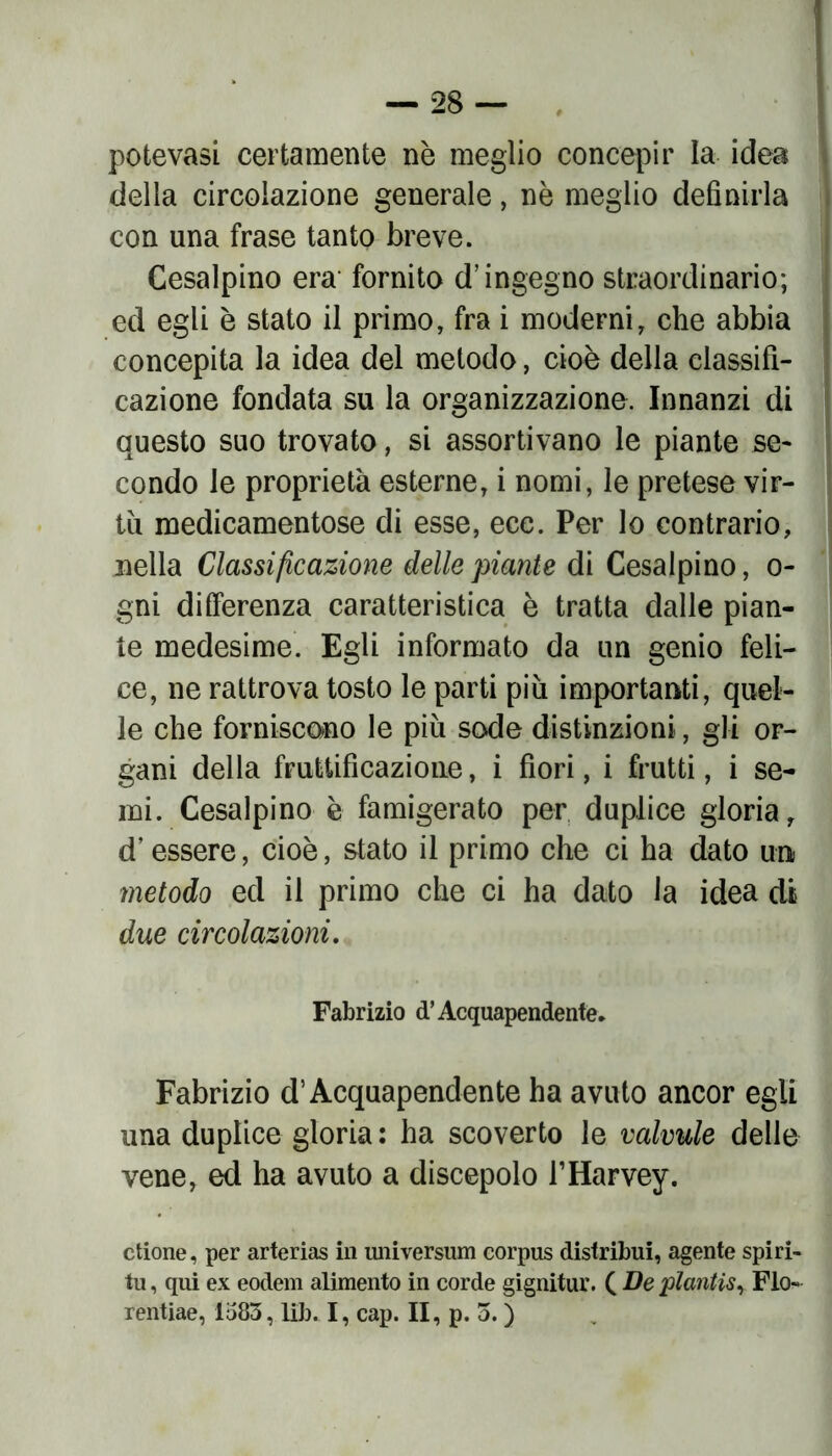 potevasi certamente nè meglio concepir la idea della circolazione generale, nè meglio definirla con una frase tanto breve. Cesalpino era fornito d’ingegno straordinario; ed egli è stato il primo, fra i moderni, che abbia concepita la idea del metodo, cioè della classifi- cazione fondata su la organizzazione. Innanzi di questo suo trovato, si assortivano le piante se- condo le proprietà esterne, i nomi, le pretese vir- tù medicamentose di esse, ecc. Per lo contrario, nella Classificazione delle piante di Cesalpino, o- gni differenza caratteristica è tratta dalle pian- te medesime. Egli informato da un genio feli- ce, ne rattrova tosto le parti più importanti, quel- le che forniscono le più sode distinzioni, gli or- gani della fruttificazione, i fiori, i frutti, i se- mi. Cesalpino è famigerato per duplice gloria, d’essere, cioè, stato il primo che ci ha dato un metodo ed il primo che ci ha dato la idea di due circolazioni. Fabrizio d’Acquapendente. Fabrizio d’Acquapendente ha avuto ancor egli una duplice gloria: ha scoverto le valvule delle vene, ed ha avuto a discepolo l’Harvey. elione, per arterias in universum corpus distribuì, agente spiri- tu, qui ex eodem alimento in corde gignitur. ( De plantis, Fio- rentiae, 1583, lib. I, cap. II, p. 3. )