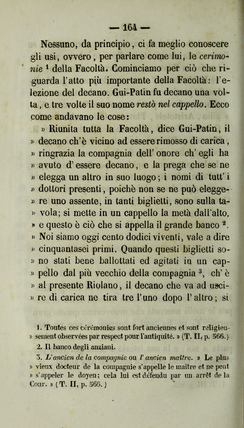 Nessuno, da principio, ci fa meglio conoscere gli usi, ovvero, per parlare come lui, le cerimo- nie 1 della Facoltà. Cominciamo per ciò che ri- guarda l’atto più importante della Facoltà : re- iezione del decano. Gui-Patin fu decano una vol- ta , e tre volte il suo nome restò nel cappello. Ecco come andavano le cose : » Riunita tutta la Facoltà, dice Gui-Patin, il » decano ch’è vicino ad essere rimosso di carica, » ringrazia la compagnia dell’ onore eh’ egli ha » avuto d’essere decano, e la prega che se ne » elegga un altro in suo luogo ; i nomi di tutt’ i j> dottori presenti, poiché non se ne può elegge- » re uno assente, in tanti biglietti, sono sulla ta- » vola; si mette in un cappello la metà dall’alto, » e questo è ciò che si appella il grande banco 2. » Noi siamo oggi cento dodici viventi, vale a dire » cinquantasei primi. Quando questi biglietti so- » no stati bene ballottati ed agitati in un cap- » pello dal più vecchio della compagnia 3, eh’ è » al presente Ridano, il decano che va ad usci- » re di carica ne tira tre l’uno dopo l’altro; si \. Toutes ces cérémonies sont fori anciennes et soni religieu- » sementobservéespar respectpour lantiquité. » (T. Il* p. 566.) 2. Il banco degli anziani. 5. Lì ancien de la compagnie ou V ancien maitre. » Le plus » vieux docteur de la compagnie s’appelle le maitre et ne peut » s’appeler le doyen; cela lui est défendu par un arrét de la Cour. » (T. II, p. 566.)