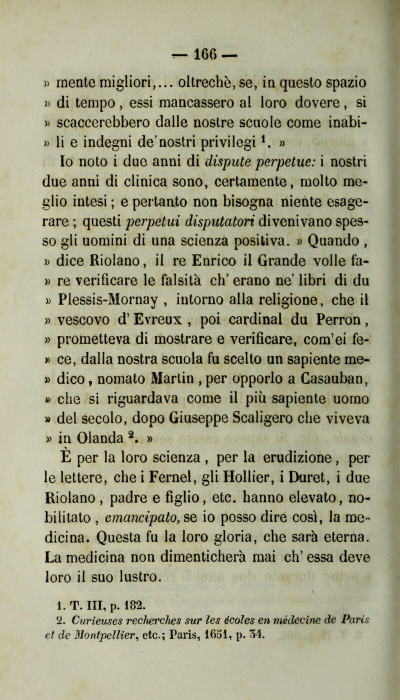 )> mente migliori,... oltreché, se, in questo spazio » di tempo, essi mancassero al loro dovere, si » scaccerebbero dalle nostre scuole come inabi- » li e indegni de’nostri privilegil. » Io noto i due anni di dispute perpetue: i nostri due anni di clinica sono, certamente, molto me- glio intesi ; e pertanto non bisogna niente esage- rare ; questi perpetui disputatori divenivano spes- so gli uomini di una scienza positiva. » Quando , » dice Riolano, il re Enrico il Grande volle fa- » re verificare le falsità eh’ erano ne’ libri di du » Plessis-Mornay , intorno alla religione, che il » vescovo d’Evreux , poi Cardinal du Perron, » prometteva di mostrare e verificare, com’ei fe- » ce, dalla nostra scuola fu scelto un sapiente me- » dico, nomato Martin , per opporlo a Casauban, » che si riguardava come il piu sapiente uomo » del secolo, dopo Giuseppe Scaligero che viveva » in Olanda 2. » E per la loro scienza , per la erudizione, per le lettere, che i Fernel, gli Hollier, i Duret, i due Riolano, padre e figlio, etc. hanno elevato, no- bilitato , emancipato, se io posso dire così, la me- dicina. Questa fu la loro gloria, che sarà eterna. La medicina non dimenticherà mai eh’ essa deve loro il suo lustro. 1. T. Ili, p. 182. 2. Curieuses recherches sur les écoles en médecine de Paris et de Montpellier, etc.; Paris, 1651, p. 54.