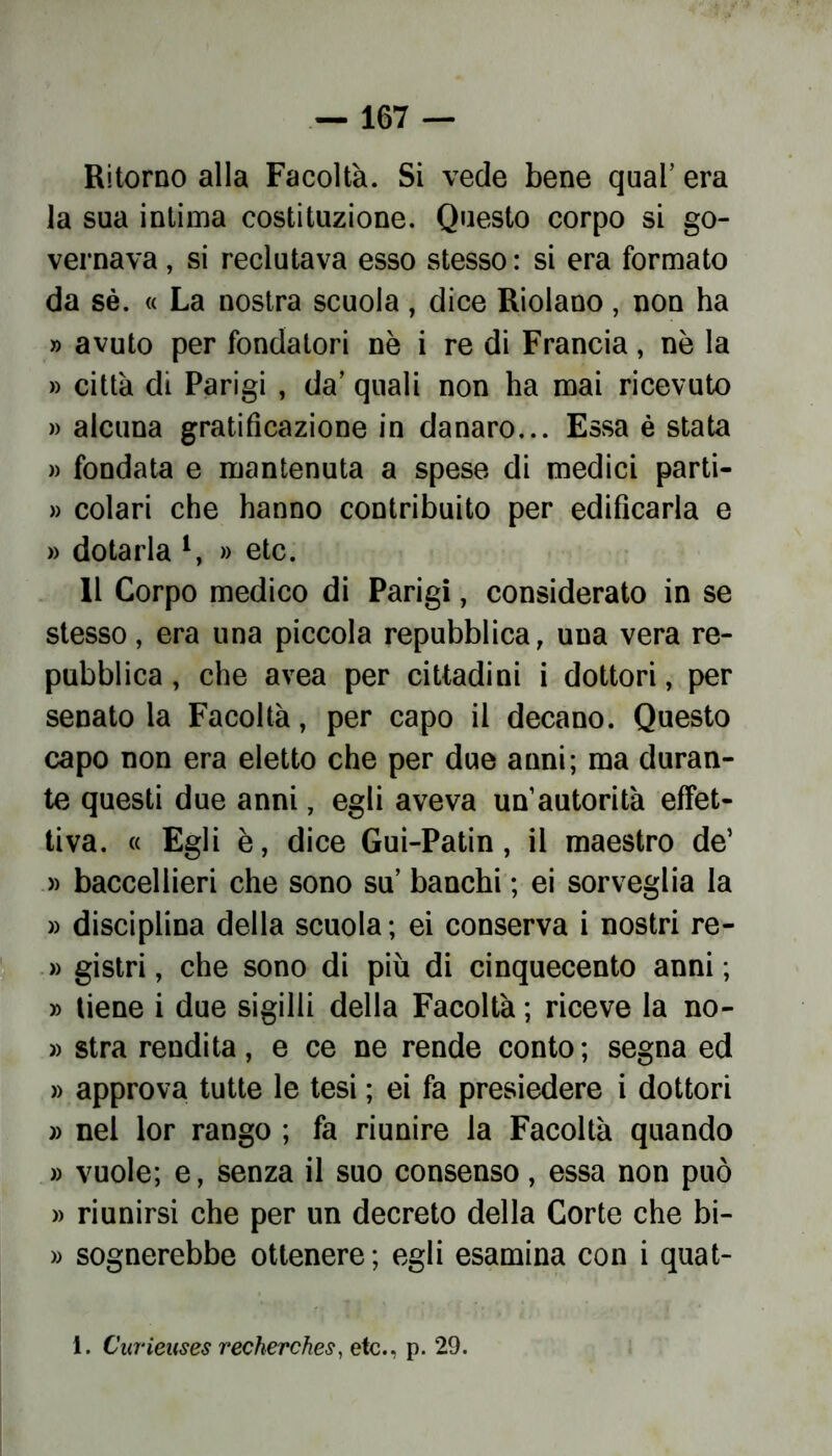 Ritorno alla Facoltà. Si vede bene qual’ era la sua intima costituzione. Questo corpo si go- vernava , si reclutava esso stesso : si era formato da sé. « La nostra scuola, dice Riolano, non ha » avuto per fondatori nè i re di Francia, nè la » città di Parigi , da’ quali non ha mai ricevuto » alcuna gratificazione in danaro... Essa è stata » fondata e mantenuta a spese di medici parti- » colari che hanno contribuito per edificarla e » dotarla *, » etc. Il Corpo medico di Parigi, considerato in se stesso, era una piccola repubblica, una vera re- pubblica , che avea per cittadini i dottori, per senato la Facoltà, per capo il decano. Questo capo non era eletto che per due anni; ma duran- te questi due anni, egli aveva un’autorità effet- tiva. « Egli è, dice Gui-Patin, il maestro de’ » baccellieri che sono su’ banchi ; ei sorveglia la » disciplina della scuola ; ei conserva i nostri re- » gistri, che sono di più di cinquecento anni ; » tiene i due sigilli della Facoltà ; riceve la no- » stra rendita, e ce ne rende conto; segna ed » approva tutte le tesi ; ei fa presiedere i dottori » nel lor rango ; fa riunire la Facoltà quando » vuole; e, senza il suo consenso, essa non può » riunirsi che per un decreto della Corte che bi- » sognerebbe ottenere; egli esamina con i quat- 1. Curieuses recherches, etc., p. 29.